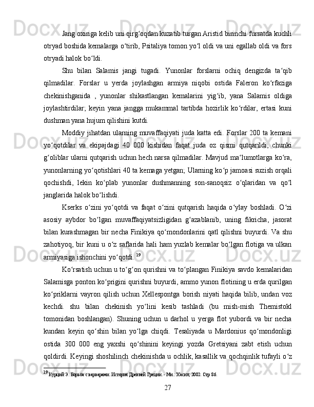 Jang oxiriga kelib uni qirg oqdan kuzatib turgan Aristid birinchi fursatda kuchliʻ
otryad boshida kemalarga o tirib, Psitaliya tomon yo l oldi va uni egallab oldi va fors	
ʻ ʻ
otryadi halok bo ldi.	
ʻ
Shu   bilan   Salamis   jangi   tugadi.   Yunonlar   forslarni   ochiq   dengizda   ta qib	
ʻ
qilmadilar.   Forslar   u   yerda   joylashgan   armiya   niqobi   ostida   Faleron   ko rfaziga	
ʻ
chekinishganida   ,   yunonlar   shikastlangan   kemalarini   yig ib,   yana   Salamis   oldiga	
ʻ
joylashtirdilar;   keyin   yana   jangga   mukammal   tartibda   hozirlik   ko rdilar,   ertasi   kuni	
ʻ
dushman yana hujum qilishini kutdi. 
Moddiy  jihatdan  ularning  muvaffaqiyati  juda  katta  edi.   Forslar  200  ta  kemani
yo qotdilar   va   ekipajdagi   40   000   kishidan   faqat   juda   oz   qismi   qutqarildi,   chunki	
ʻ
g oliblar ularni qutqarish uchun hech narsa qilmadilar. Mavjud ma lumotlarga ko ra,
ʻ ʻ ʻ
yunonlarning yo qotishlari 40 ta kemaga yetgan; Ularning ko p jamoasi suzish orqali	
ʻ ʻ
qochishdi,   lekin   ko plab   yunonlar   dushmanning   son-sanoqsiz   o qlaridan   va   qo l	
ʻ ʻ ʻ
janglarida halok bo lishdi. 
ʻ
Kserks   o zini   yo qotdi   va   faqat   o zini   qutqarish   haqida   o ylay   boshladi.   O zi	
ʻ ʻ ʻ ʻ ʻ
asosiy   aybdor   bo lgan   muvaffaqiyatsizligidan   g azablanib,   uning   fikricha,   jasorat	
ʻ ʻ
bilan kurashmagan bir necha Finikiya qo mondonlarini qatl qilishni buyurdi. Va shu	
ʻ
zahotiyoq, bir kuni u o z saflarida hali ham yuzlab kemalar bo lgan flotiga va ulkan	
ʻ ʻ
armiyasiga ishonchini yo qotdi. 
ʻ 19
Ko rsatish uchun u to g on qurishni va to plangan Finikiya savdo kemalaridan	
ʻ ʻ ʻ ʻ
Salamisga ponton ko prigini qurishni buyurdi, ammo yunon flotining u erda qurilgan	
ʻ
ko priklarni   vayron   qilish   uchun   Xellespontga   borish   niyati   haqida   bilib,   undan   voz	
ʻ
kechdi.   shu   bilan   chekinish   yo lini   kesib   tashladi   (bu   mish-mish   Themistokl	
ʻ
tomonidan   boshlangan).   Shuning   uchun   u   darhol   u   yerga   flot   yubordi   va   bir   necha
kundan   keyin   qo shin   bilan   yo lga   chiqdi.   Tesaliyada   u   Mardonius   qo mondonligi	
ʻ ʻ ʻ
ostida   300   000   eng   yaxshi   qo shinini   keyingi   yozda   Gretsiyani   zabt   etish   uchun	
ʻ
qoldirdi. Keyingi shoshilinch chekinishda u ochlik, kasallik va qochqinlik tufayli o z	
ʻ
19
 Курций Э. Борьба с варварами. История Древней Греции. - Мн.: Хасил, 2002. С тр 86.
27 