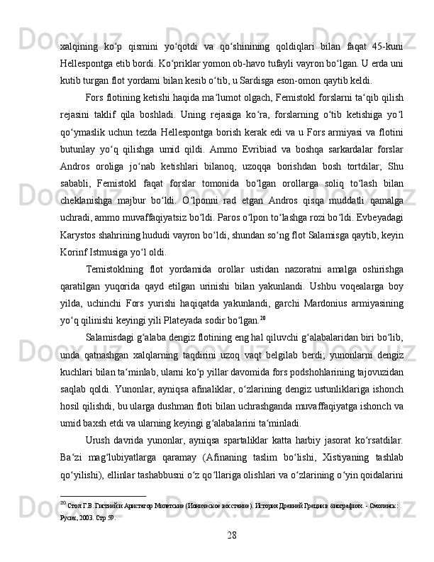 xalqining   ko p   qismini   yo qotdi   va   qo shinining   qoldiqlari   bilan   faqat   45-kuniʻ ʻ ʻ
Hellespontga etib bordi. Ko priklar yomon ob-havo tufayli vayron bo lgan. U erda uni	
ʻ ʻ
kutib turgan flot yordami bilan kesib o tib, u Sardisga eson-omon qaytib keldi. 	
ʻ
Fors flotining ketishi haqida ma lumot olgach, Femistokl forslarni ta qib qilish
ʻ ʻ
rejasini   taklif   qila   boshladi.   Uning   rejasiga   ko ra,   forslarning   o tib   ketishiga   yo l	
ʻ ʻ ʻ
qo ymaslik  uchun  tezda  Hellespontga  borish  kerak  edi   va u  Fors  armiyasi   va  flotini	
ʻ
butunlay   yo q   qilishga   umid   qildi.   Ammo   Evribiad   va   boshqa   sarkardalar   forslar	
ʻ
Andros   oroliga   jo nab   ketishlari   bilanoq,   uzoqqa   borishdan   bosh   tortdilar;   Shu	
ʻ
sababli,   Femistokl   faqat   forslar   tomonida   bo lgan   orollarga   soliq   to lash   bilan	
ʻ ʻ
cheklanishga   majbur   bo ldi.   O lponni   rad   etgan   Andros   qisqa   muddatli   qamalga	
ʻ ʻ
uchradi, ammo muvaffaqiyatsiz bo ldi. Paros o lpon to lashga rozi bo ldi. Evbeyadagi	
ʻ ʻ ʻ ʻ
Karystos shahrining hududi vayron bo ldi, shundan so ng flot Salamisga qaytib, keyin	
ʻ ʻ
Korinf Istmusiga yo l oldi. 	
ʻ
Temistoklning   flot   yordamida   orollar   ustidan   nazoratni   amalga   oshirishga
qaratilgan   yuqorida   qayd   etilgan   urinishi   bilan   yakunlandi.   Ushbu   voqealarga   boy
yilda,   uchinchi   Fors   yurishi   haqiqatda   yakunlandi,   garchi   Mardonius   armiyasining
yo q qilinishi keyingi yili Plateyada sodir bo lgan.	
ʻ ʻ 20
Salamisdagi g alaba dengiz flotining eng hal qiluvchi g alabalaridan biri bo lib,	
ʻ ʻ ʻ
unda   qatnashgan   xalqlarning   taqdirini   uzoq   vaqt   belgilab   berdi;   yunonlarni   dengiz
kuchlari bilan ta minlab, ularni ko p yillar davomida fors podshohlarining tajovuzidan	
ʻ ʻ
saqlab qoldi. Yunonlar, ayniqsa afinaliklar, o zlarining dengiz ustunliklariga ishonch	
ʻ
hosil qilishdi, bu ularga dushman floti bilan uchrashganda muvaffaqiyatga ishonch va
umid baxsh etdi va ularning keyingi g alabalarini ta minladi.	
ʻ ʻ
Urush   davrida   yunonlar,   ayniqsa   spartaliklar   katta   harbiy   jasorat   ko rsatdilar.	
ʻ
Ba zi   mag lubiyatlarga   qaramay   (Afinaning   taslim   bo lishi,   Xistiyaning   tashlab	
ʻ ʻ ʻ
qo yilishi), ellinlar tashabbusni o z qo llariga olishlari va o zlarining o yin qoidalarini
ʻ ʻ ʻ ʻ ʻ
20
  Стол Г.В. Гистией и Аристагор Милетские (Ионическое восстание).  История Древней Греции в биографиях. - Смоленск: 
Русич, 2003.  Стр 59.
28 