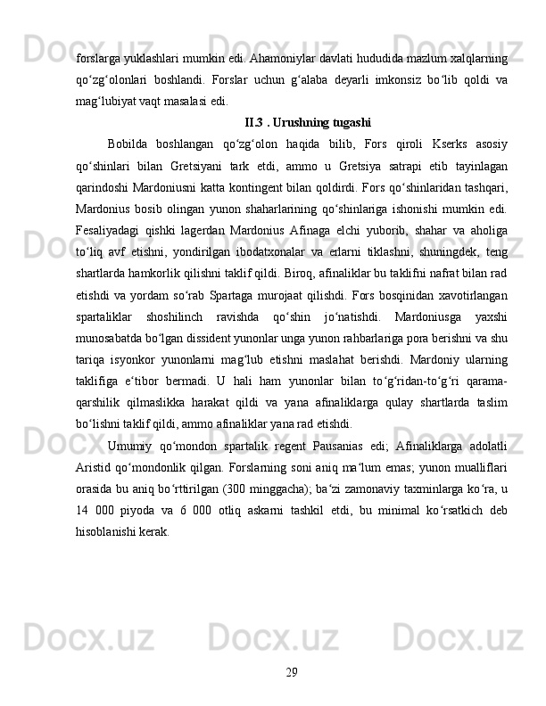 forslarga yuklashlari mumkin edi. Ahamoniylar davlati hududida mazlum xalqlarning
qo zg olonlari   boshlandi.   Forslar   uchun   g alaba   deyarli   imkonsiz   bo lib   qoldi   vaʻ ʻ ʻ ʻ
mag lubiyat vaqt masalasi edi.	
ʻ
II.3 . Urushning tugashi
Bobilda   boshlangan   qo zg olon   haqida   bilib,   Fors   qiroli   Kserks   asosiy	
ʻ ʻ
qo shinlari   bilan   Gretsiyani   tark   etdi,   ammo   u   Gretsiya   satrapi   etib   tayinlagan	
ʻ
qarindoshi Mardoniusni katta kontingent bilan qoldirdi. Fors qo shinlaridan tashqari,	
ʻ
Mardonius   bosib   olingan   yunon   shaharlarining   qo shinlariga   ishonishi   mumkin   edi.	
ʻ
Fesaliyadagi   qishki   lagerdan   Mardonius   Afinaga   elchi   yuborib,   shahar   va   aholiga
to liq   avf   etishni,   yondirilgan   ibodatxonalar   va   erlarni   tiklashni,   shuningdek,   teng	
ʻ
shartlarda hamkorlik qilishni taklif qildi. Biroq, afinaliklar bu taklifni nafrat bilan rad
etishdi   va   yordam   so rab   Spartaga   murojaat   qilishdi.   Fors   bosqinidan   xavotirlangan	
ʻ
spartaliklar   shoshilinch   ravishda   qo shin   jo natishdi.   Mardoniusga   yaxshi	
ʻ ʻ
munosabatda bo lgan dissident yunonlar unga yunon rahbarlariga pora berishni va shu	
ʻ
tariqa   isyonkor   yunonlarni   mag lub   etishni   maslahat   berishdi.   Mardoniy   ularning	
ʻ
taklifiga   e tibor   bermadi.   U   hali   ham   yunonlar   bilan   to g ridan-to g ri   qarama-	
ʻ ʻ ʻ ʻ ʻ
qarshilik   qilmaslikka   harakat   qildi   va   yana   afinaliklarga   qulay   shartlarda   taslim
bo lishni taklif qildi, ammo afinaliklar yana rad etishdi. 	
ʻ
Umumiy   qo mondon   spartalik   regent   Pausanias   edi;   Afinaliklarga   adolatli	
ʻ
Aristid   qo mondonlik  qilgan.  Forslarning   soni   aniq  ma lum   emas;  yunon  mualliflari	
ʻ ʻ
orasida bu aniq bo rttirilgan (300 minggacha); ba zi zamonaviy taxminlarga ko ra, u	
ʻ ʻ ʻ
14   000   piyoda   va   6   000   otliq   askarni   tashkil   etdi,   bu   minimal   ko rsatkich   deb	
ʻ
hisoblanishi kerak. 
29 