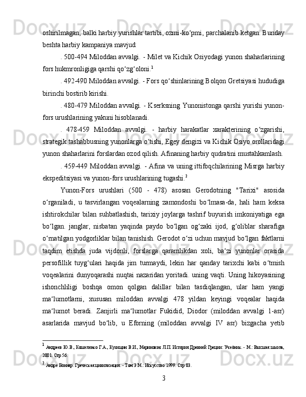 oshirilmagan, balki harbiy yurishlar tartibi, ozmi-ko pmi, parchalanib ketgan. Bundayʻ
beshta harbiy kampaniya mavjud:
. 500-494 Miloddan avvalgi. - Milet va Kichik Osiyodagi yunon shaharlarining
fors hukmronligiga qarshi qo zg oloni.	
ʻ ʻ 1
. 492-490 Miloddan avvalgi. - Fors qo shinlarining Bolqon Gretsiyasi hududiga	
ʻ
birinchi bostirib kirishi.
. 480-479 Miloddan avvalgi. - Kserksning Yunonistonga qarshi yurishi yunon-
fors urushlarining yakuni hisoblanadi.
.   478-459   Miloddan   avvalgi.   -   harbiy   harakatlar   xarakterining   o zgarishi,	
ʻ
strategik tashabbusning yunonlarga o tishi, Egey dengizi va Kichik Osiyo orollaridagi	
ʻ
yunon shaharlarini forslardan ozod qilish. Afinaning harbiy qudratini mustahkamlash.
. 459-449 Miloddan avvalgi. - Afina va uning ittifoqchilarining Misrga harbiy
ekspeditsiyasi va yunon-fors urushlarining tugashi. 2
Yunon-Fors   urushlari   (500   -   478)   asosan   Gerodotning   "Tarixi"   asosida
o rganiladi,   u   tasvirlangan   voqealarning   zamondoshi   bo lmasa-da,   hali   ham   keksa	
ʻ ʻ
ishtirokchilar   bilan   suhbatlashish,   tarixiy   joylarga   tashrif   buyurish   imkoniyatiga   ega
bo lgan.   janglar,   nisbatan   yaqinda   paydo   bo lgan   og zaki   ijod,   g oliblar   sharafiga
ʻ ʻ ʻ ʻ
o rnatilgan yodgorliklar bilan tanishish. Gerodot o zi uchun mavjud bo lgan faktlarni
ʻ ʻ ʻ
taqdim   etishda   juda   vijdonli,   forslarga   qaramlikdan   xoli,   ba zi   yunonlar   orasida	
ʻ
persofillik   tuyg ulari   haqida   jim   turmaydi,   lekin   har   qanday   tarixchi   kabi   o tmish	
ʻ ʻ
voqealarini dunyoqarashi  nuqtai nazaridan yoritadi. uning vaqti. Uning hikoyasining
ishonchliligi   boshqa   omon   qolgan   dalillar   bilan   tasdiqlangan,   ular   ham   yangi
ma lumotlarni,   xususan   miloddan   avvalgi   478   yildan   keyingi   voqealar   haqida	
ʻ
ma lumot   beradi.   Zanjirli   ma lumotlar   Fukidid,   Diodor   (miloddan   avvalgi   1-asr)
ʻ ʻ
asarlarida   mavjud   bo lib,   u   Eforning   (miloddan   avvalgi   IV   asr)   bizgacha   yetib	
ʻ
1
  Андреев Ю.В., Кошеленко Г.А., Кузищин В.И., Маринович Л.П. История Древней Греции: Учебник. - М.: Высшая школа,
2001.  Стр 56.
2
  Андре Боннар. Греческая цивилизация. - Том 3 М.: Искусство 1999.  Стр 83.
3 