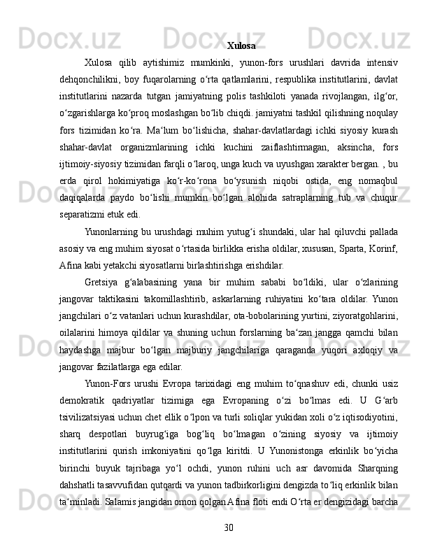 Xulosa
Xulosa   qilib   aytishimiz   mumkinki,   yunon-fors   urushlari   davrida   intensiv
dehqonchilikni,   boy   fuqarolarning   o rta   qatlamlarini,   respublika   institutlarini,   davlatʻ
institutlarini   nazarda   tutgan   jamiyatning   polis   tashkiloti   yanada   rivojlangan,   ilg or,	
ʻ
o zgarishlarga ko proq moslashgan bo lib chiqdi. jamiyatni tashkil qilishning noqulay	
ʻ ʻ ʻ
fors   tizimidan   ko ra.   Ma lum   bo lishicha,   shahar-davlatlardagi   ichki   siyosiy   kurash	
ʻ ʻ ʻ
shahar-davlat   organizmlarining   ichki   kuchini   zaiflashtirmagan,   aksincha,   fors
ijtimoiy-siyosiy tizimidan farqli o laroq, unga kuch va uyushgan xarakter bergan. , bu	
ʻ
erda   qirol   hokimiyatiga   ko r-ko rona   bo ysunish   niqobi   ostida,   eng   nomaqbul	
ʻ ʻ ʻ
daqiqalarda   paydo   bo lishi   mumkin   bo lgan   alohida   satraplarning   tub   va   chuqur	
ʻ ʻ
separatizmi etuk edi.
Yunonlarning bu urushdagi  muhim  yutug i  shundaki,  ular  hal  qiluvchi  pallada	
ʻ
asosiy va eng muhim siyosat o rtasida birlikka erisha oldilar, xususan, Sparta, Korinf,	
ʻ
Afina kabi yetakchi siyosatlarni birlashtirishga erishdilar.
Gretsiya   g alabasining   yana   bir   muhim   sababi   bo ldiki,   ular   o zlarining	
ʻ ʻ ʻ
jangovar   taktikasini   takomillashtirib,   askarlarning   ruhiyatini   ko tara   oldilar.   Yunon	
ʻ
jangchilari o z vatanlari uchun kurashdilar, ota-bobolarining yurtini, ziyoratgohlarini,	
ʻ
oilalarini   himoya   qildilar   va   shuning   uchun   forslarning   ba zan   jangga   qamchi   bilan	
ʻ
haydashga   majbur   bo lgan   majburiy   jangchilariga   qaraganda   yuqori   axloqiy   va	
ʻ
jangovar fazilatlarga ega edilar.
Yunon-Fors   urushi   Evropa   tarixidagi   eng   muhim   to qnashuv   edi,   chunki   usiz	
ʻ
demokratik   qadriyatlar   tizimiga   ega   Evropaning   o zi   bo lmas   edi.   U   G arb	
ʻ ʻ ʻ
tsivilizatsiyasi uchun chet ellik o lpon va turli soliqlar yukidan xoli o z iqtisodiyotini,	
ʻ ʻ
sharq   despotlari   buyrug iga   bog liq   bo lmagan   o zining   siyosiy   va   ijtimoiy	
ʻ ʻ ʻ ʻ
institutlarini   qurish   imkoniyatini   qo lga   kiritdi.   U   Yunonistonga   erkinlik   bo yicha	
ʻ ʻ
birinchi   buyuk   tajribaga   yo l   ochdi,   yunon   ruhini   uch   asr   davomida   Sharqning	
ʻ
dahshatli tasavvufidan qutqardi va yunon tadbirkorligini dengizda to liq erkinlik bilan	
ʻ
ta minladi. Salamis jangidan omon qolgan Afina floti endi O rta er dengizidagi barcha	
ʻ ʻ
30 