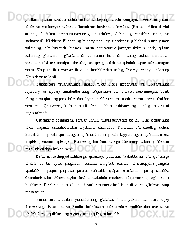 portlarni   yunon   savdosi   uchun   ochdi   va   keyingi   savdo   kengayishi   Periklning   dam
olishi   va   madaniyati   uchun   to lanadigan   boylikni   ta minladi   (Perikl   -  Afina   davlatʻ ʻ
arbobi,   "   Afina   demokratiyasining   asoschilari,   Afinaning   mashhur   notiq   va
sarkardasi).   Kichkina   Elladaning   bunday   noqulay   sharoitdagi   g alabasi   butun   yunon	
ʻ
xalqining,   o z   hayotida   birinchi   marta   demokratik   jamiyat   tizimini   joriy   qilgan	
ʻ
xalqning   g ururini   rag batlantirdi   va   ruhini   ko tardi:   buning   uchun   minnatdor
ʻ ʻ ʻ
yunonlar o zlarini amalga oshirishga chaqirilgan deb his qilishdi. ilgari eshitilmagan
ʻ
narsa.   Ko p   asrlik   tayyorgarlik   va   qurbonliklardan   so ng,   Gretsiya   nihoyat   o zining
ʻ ʻ ʻ
Oltin davriga kirdi!
Yunon-fors   urushlarining   sababi   ulkan   Fors   imperiyasi   va   Gretsiyaning
iqtisodiy   va   siyosiy   manfaatlarining   to qnashuvi   edi.   Forslar   son-sanoqsiz   bosib	
ʻ
olingan xalqlarning jangchilaridan foydalanishlari mumkin edi, ammo texnik jihatdan
past   edi.   Qolaversa,   ko p   qabilali   fors   qo shini   ruhiyatining   pastligi   nazoratni	
ʻ ʻ
qiyinlashtirdi.
Urushning   boshlanishi   forslar   uchun   muvaffaqiyatsiz   bo ldi.   Ular   o zlarining	
ʻ ʻ
ulkan   raqamli   ustunliklaridan   foydalana   olmadilar.   Yunonlar   o z   ozodligi   uchun	
ʻ
kurashdilar,   yaxshi   qurollangan,   qo mondonlari   yaxshi   tayyorlangan,   qo shinlari   esa	
ʻ ʻ
o qitilib,   nazorat   qilingan.   Bularning   barchasi   ularga   Doroning   ulkan   qo shinini	
ʻ ʻ
mag lub etishga imkon berdi.	
ʻ
Ba zi   muvaffaqiyatsizliklarga   qaramay,   yunonlar   tashabbusni   o z   qo llariga	
ʻ ʻ ʻ
olishdi   va   bir   qator   janglarda   forslarni   mag lub   etishdi.   Thermopylae   jangida	
ʻ
spartaliklar   yuqori   jangovar   jasorat   ko rsatib,   qolgan   ellinlarni   o jar   qarshilikka	
ʻ ʻ
ilhomlantirdilar.   Ahamoniylar   davlati   hududida   mazlum   xalqlarning   qo zg olonlari	
ʻ ʻ
boshlandi.   Forslar   uchun   g alaba   deyarli   imkonsiz   bo lib   qoldi   va   mag lubiyat   vaqt	
ʻ ʻ ʻ
masalasi edi.
Yunon-fors   urushlari   yunonlarning   g alabasi   bilan   yakunlandi.   Fors   Egey	
ʻ
dengizidagi,   Ellespont   va   Bosfor   bo g ozlari   sohillaridagi   mulklaridan   ayrildi   va	
ʻ ʻ
Kichik Osiyo qutblarining siyosiy mustaqilligini tan oldi.
31 