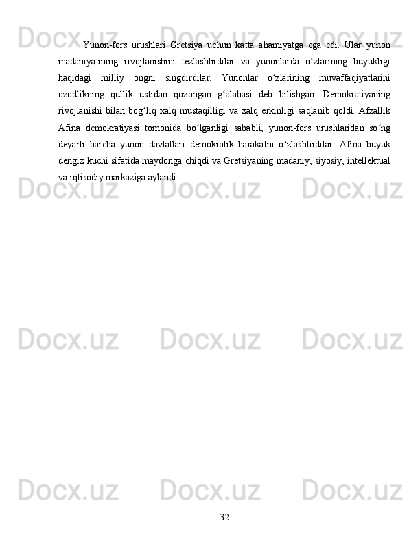 Yunon-fors   urushlari   Gretsiya   uchun   katta   ahamiyatga   ega   edi.   Ular   yunon
madaniyatining   rivojlanishini   tezlashtirdilar   va   yunonlarda   o zlarining   buyukligiʻ
haqidagi   milliy   ongni   singdirdilar.   Yunonlar   o zlarining   muvaffaqiyatlarini	
ʻ
ozodlikning   qullik   ustidan   qozongan   g alabasi   deb   bilishgan.   Demokratiyaning	
ʻ
rivojlanishi   bilan   bog liq   xalq   mustaqilligi   va   xalq   erkinligi   saqlanib   qoldi.   Afzallik	
ʻ
Afina   demokratiyasi   tomonida   bo lganligi   sababli,   yunon-fors   urushlaridan   so ng	
ʻ ʻ
deyarli   barcha   yunon   davlatlari   demokratik   harakatni   o zlashtirdilar.   Afina   buyuk	
ʻ
dengiz kuchi sifatida maydonga chiqdi va Gretsiyaning madaniy, siyosiy, intellektual
va iqtisodiy markaziga aylandi.
32 