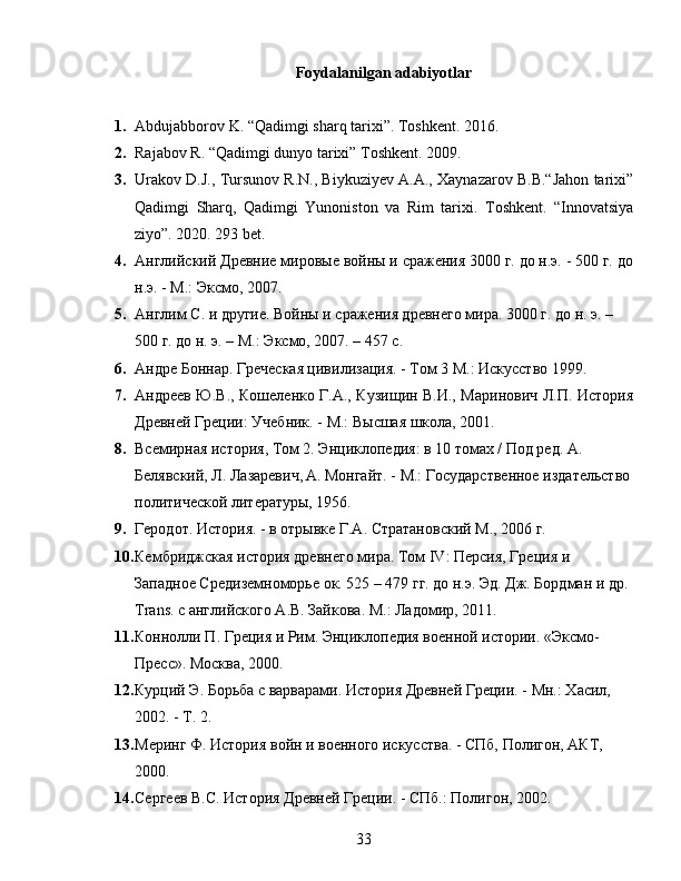 Foydalanilgan adabiyotlar
1. Abdujabborov K. “Qadimgi sharq tarixi”. Toshkent. 2016.
2. Rajabov R. “Qadimgi dunyo tarixi” Toshkent. 2009. 
3. Urakov D.J., Tursunov R.N., Biykuziyev A.A., Xaynazarov B.B.“Jahon tarixi”
Qadimgi   Sharq,   Qadimgi   Yunoniston   va   Rim   tarixi.   Toshkent.   “Innovatsiya
ziyo”. 2020. 293 bet.
4. Английский Древние мировые войны и сражения 3000 г. до н.э. - 500 г. до
н.э. - М.: Эксмо, 2007.
5. Англим С. и другие. Войны и сражения древнего мира. 3000 г. до н. э. – 
500 г. до н. э. – М.: Эксмо, 2007. – 457 с.
6. Андре Боннар. Греческая цивилизация. - Том 3 М.: Искусство 1999.
7. Андреев Ю.В., Кошеленко Г.А., Кузищин В.И., Маринович Л.П. История
Древней Греции: Учебник. - М.: Высшая школа, 2001.
8. Всемирная история, Том 2. Энциклопедия: в 10 томах / Под ред. А. 
Белявский, Л. Лазаревич,   А. Монгайт. - М.: Государственное издательство
политической литературы, 1956.
9. Геродот. История. - в отрывке Г.А. Стратановский М., 2006 г.
10. Кембриджская история древнего мира. Том  IV : Персия, Греция и 
Западное Средиземноморье ок. 525 – 479 гг. до н.э. Эд. Дж. Бордман и др. 
Trans . с английского А.В. Зайкова. М.: Ладомир, 2011.
11. Коннолли П. Греция и Рим. Энциклопедия военной истории. «Эксмо-
Пресс». Москва, 2000.
12. Курций Э. Борьба с варварами. История Древней Греции. - Мн.: Хасил, 
2002. - Т. 2.
13. Меринг Ф. История войн и военного искусства. - СПб, Полигон, АКТ, 
2000.
14. Сергеев В.С. История Древней Греции. - СПб.: Полигон, 2002.
33 