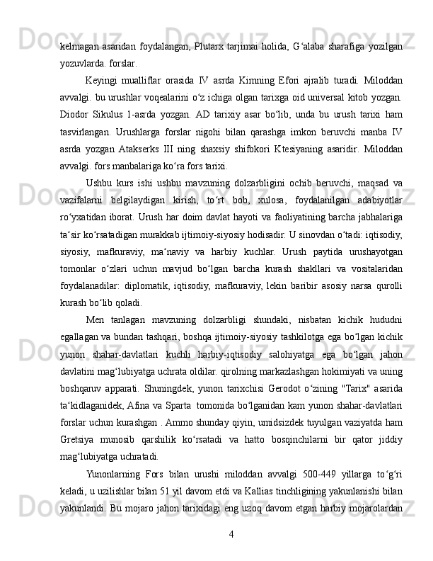 kelmagan   asaridan   foydalangan,   Plutarx   tarjimai   holida,   G alaba   sharafiga   yozilganʻ
yozuvlarda. forslar. 
Keyingi   mualliflar   orasida   IV   asrda   Kimning   Efori   ajralib   turadi.   Miloddan
avvalgi. bu urushlar voqealarini o z ichiga olgan tarixga oid universal  kitob yozgan.	
ʻ
Diodor   Sikulus   1-asrda   yozgan.   AD   tarixiy   asar   bo lib,   unda   bu   urush   tarixi   ham	
ʻ
tasvirlangan.   Urushlarga   forslar   nigohi   bilan   qarashga   imkon   beruvchi   manba   IV
asrda   yozgan   Atakserks   III   ning   shaxsiy   shifokori   Ktesiyaning   asaridir.   Miloddan
avvalgi. fors manbalariga ko ra fors tarixi. 	
ʻ
Ushbu   kurs   ishi   ushbu   mavzuning   dolzarbligini   ochib   beruvchi,   maqsad   va
vazifalarni   belgilaydigan   kirish,   to rt   bob,   xulosa,   foydalanilgan   adabiyotlar	
ʻ
ro yxatidan iborat.	
ʻ   Urush  har  doim  davlat  hayoti  va faoliyatining barcha jabhalariga
ta sir ko rsatadigan murakkab ijtimoiy-siyosiy hodisadir. U sinovdan o tadi: iqtisodiy,
ʻ ʻ ʻ
siyosiy,   mafkuraviy,   ma naviy   va   harbiy   kuchlar.   Urush   paytida   urushayotgan	
ʻ
tomonlar   o zlari   uchun   mavjud   bo lgan   barcha   kurash   shakllari   va   vositalaridan	
ʻ ʻ
foydalanadilar:   diplomatik,   iqtisodiy,   mafkuraviy,   lekin   baribir   asosiy   narsa   qurolli
kurash bo lib qoladi.	
ʻ
Men   tanlagan   mavzuning   dolzarbligi   shundaki,   nisbatan   kichik   hududni
egallagan va bundan tashqari, boshqa ijtimoiy-siyosiy tashkilotga ega bo lgan kichik	
ʻ
yunon   shahar-davlatlari   kuchli   harbiy-iqtisodiy   salohiyatga   ega   bo lgan   jahon
ʻ
davlatini mag lubiyatga uchrata oldilar. qirolning markazlashgan hokimiyati va uning	
ʻ
boshqaruv   apparati.   Shuningdek,   yunon   tarixchisi   Gerodot   o zining   "Tarix"   asarida	
ʻ
ta kidlaganidek, Afina va Sparta  	
ʻ  
tomonida bo lganidan kam  yunon shahar-davlatlari	ʻ
forslar uchun kurashgan . Ammo shunday qiyin, umidsizdek tuyulgan vaziyatda ham
Gretsiya   munosib   qarshilik   ko rsatadi   va   hatto   bosqinchilarni   bir   qator   jiddiy	
ʻ
mag lubiyatga uchratadi.	
ʻ
Yunonlarning   Fors   bilan   urushi   miloddan   avvalgi   500-449   yillarga   to g ri	
ʻ ʻ
keladi, u uzilishlar bilan 51 yil davom etdi va Kallias tinchligining yakunlanishi bilan
yakunlandi.   Bu   mojaro   jahon   tarixidagi   eng   uzoq   davom   etgan   harbiy   mojarolardan
4 