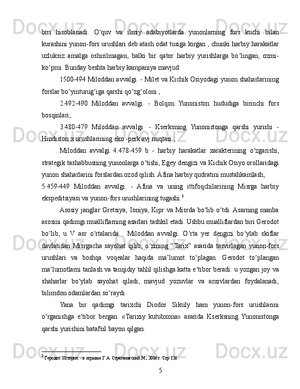 biri   hisoblanadi.   O quv   va   ilmiy   adabiyotlarda   yunonlarning   fors   kuchi   bilanʻ
kurashini yunon-fors urushlari deb atash odat tusiga kirgan , chunki harbiy harakatlar
uzluksiz   amalga   oshirilmagan,   balki   bir   qator   harbiy   yurishlarga   bo lingan,   ozmi-	
ʻ
ko pmi. Bunday beshta harbiy kampaniya mavjud:	
ʻ
1500-494 Miloddan avvalgi. - Milet va Kichik Osiyodagi yunon shaharlarining
forslar bo yinturug iga qarshi qo zg oloni ;	
ʻ ʻ ʻ ʻ
2.492-490   Miloddan   avvalgi.   -   Bolqon   Yunoniston   hududiga   birinchi   fors
bosqinlari;
3.480-479   Miloddan   avvalgi.   -   Kserksning   Yunonistonga   qarshi   yurishi   -
Hindiston x urushlarining eko -perk avj nuqtasi ;
Miloddan   avvalgi   4.478-459   b   -   harbiy   harakatlar   xarakterining   o zgarishi,	
ʻ
strategik tashabbusning yunonlarga o tishi, Egey dengizi va Kichik Osiyo orollaridagi	
ʻ
yunon shaharlarini forslardan ozod qilish. Afina harbiy qudratini mustahkamlash;
5.459-449   Miloddan   avvalgi.   -   Afina   va   uning   ittifoqchilarining   Misrga   harbiy
ekspeditsiyasi va yunon-fors urushlarining tugashi. 3
Asosiy   janglar   Gretsiya,   Ioniya,   Kipr  va  Misrda  bo lib  o tdi. Asarning  manba	
ʻ ʻ
asosini qadimgi mualliflarning asarlari tashkil etadi. Ushbu mualliflardan biri Gerodot
bo lib,   u   V   asr   o rtalarida   .   Miloddan   avvalgi.   O rta   yer   dengizi   bo ylab   skiflar	
ʻ ʻ ʻ ʻ
davlatidan   Misrgacha   sayohat   qilib,   o zining   “Tarix”   asarida   tasvirlagan   yunon-fors	
ʻ
urushlari   va   boshqa   voqealar   haqida   ma lumot   to plagan.   Gerodot   to plangan	
ʼ ʻ ʻ
ma lumotlarni tanlash va tanqidiy tahlil qilishga katta e tibor beradi: u yozgan joy va	
ʻ ʻ
shaharlar   bo ylab   sayohat   qiladi,   mavjud   yozuvlar   va   arxivlardan   foydalanadi,	
ʻ
bilimdon odamlardan so raydi.	
ʻ
Yana   bir   qadimgi   tarixchi   Diodor   Sikuly   ham   yunon-fors   urushlarini
o rganishga   e tibor   bergan.   «Tarixiy   kutubxona»   asarida   Kserksning   Yunonistonga	
ʻ ʻ
qarshi yurishini batafsil bayon qilgan.
3
 Геродот. История. - в отрывке Г.А. Стратановский М., 2006 г.  Стр 126.
5 