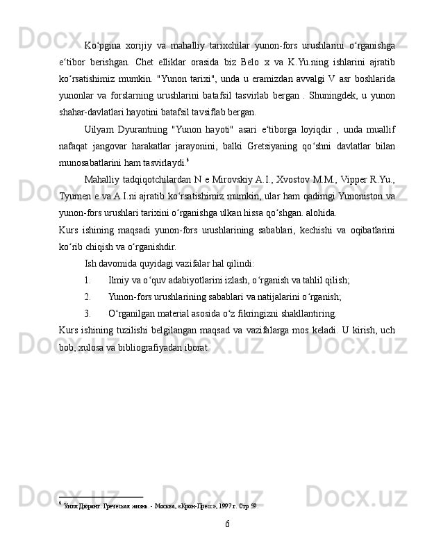 Ko pgina   xorijiy   va   mahalliy   tarixchilar   yunon-fors   urushlarini   o rganishgaʻ ʻ
e tibor   berishgan.   Chet   elliklar   orasida   biz   Belo   x   va   K.Yu.ning   ishlarini   ajratib	
ʻ
ko rsatishimiz   mumkin.   "Yunon   tarixi",   unda   u   eramizdan   avvalgi   V   asr   boshlarida
ʻ
yunonlar   va   forslarning   urushlarini   batafsil   tasvirlab   bergan   .   Shuningdek,   u   yunon
shahar-davlatlari hayotini batafsil tavsiflab bergan.
Uilyam   Dyurantning   "Yunon   hayoti"   asari   e tiborga   loyiqdir   ,   unda   muallif	
ʻ
nafaqat   jangovar   harakatlar   jarayonini,   balki   Gretsiyaning   qo shni   davlatlar   bilan	
ʻ
munosabatlarini ham tasvirlaydi. 4
Mahalliy tadqiqotchilardan N e Mirovskiy  A.I., Xvostov M.M., Vipper  R.Yu.,
Tyumen e va A.I.ni ajratib ko rsatishimiz mumkin, ular ham  qadimgi Yunoniston va	
ʻ
yunon-fors urushlari tarixini o rganishga ulkan hissa qo shgan. alohida.
ʻ ʻ
Kurs   ishining   maqsadi   yunon-fors   urushlarining   sabablari,   kechishi   va   oqibatlarini
ko rib chiqish va o rganishdir.	
ʻ ʻ
Ish davomida quyidagi vazifalar hal qilindi:
1. Ilmiy va o quv adabiyotlarini izlash, o rganish va tahlil qilish;	
ʻ ʻ
2. Yunon-fors urushlarining sabablari va natijalarini o rganish;	
ʻ
3. O rganilgan material asosida o z fikringizni shakllantiring.	
ʻ ʻ
Kurs   ishining   tuzilishi   belgilangan   maqsad   va   vazifalarga   mos   keladi.   U   kirish,   uch
bob, xulosa va bibliografiyadan iborat.
4
  Уилл Дюрант. Греческая жизнь. - Москва, «Крон-Пресс», 1997 г.  Стр 59.
6 