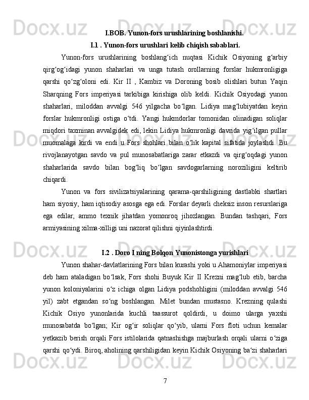 I.BOB. Yunon-fors urushlarining boshlanishi.
I.1 . Yunon-fors urushlari kelib chiqish sabablari.
Yunon-fors   urushlarining   boshlang ich   nuqtasi   Kichik   Osiyoning   g arbiyʻ ʻ
qirg og idagi   yunon   shaharlari   va   unga   tutash   orollarning   forslar   hukmronligiga	
ʻ ʻ
qarshi   qo zg oloni   edi.   Kir   II   ,   Kambiz   va   Doroning   bosib   olishlari   butun   Yaqin	
ʻ ʻ
Sharqning   Fors   imperiyasi   tarkibiga   kirishiga   olib   keldi.   Kichik   Osiyodagi   yunon
shaharlari,   miloddan   avvalgi   546   yilgacha   bo lgan.   Lidiya   mag lubiyatdan   keyin	
ʻ ʻ
forslar   hukmronligi   ostiga   o tdi.   Yangi   hukmdorlar   tomonidan   olinadigan   soliqlar	
ʻ
miqdori   taxminan   avvalgidek   edi,   lekin   Lidiya   hukmronligi   davrida   yig ilgan   pullar	
ʻ
muomalaga   kirdi   va   endi   u   Fors   shohlari   bilan   o lik   kapital   sifatida   joylashdi.   Bu	
ʻ
rivojlanayotgan   savdo   va   pul   munosabatlariga   zarar   etkazdi   va   qirg oqdagi   yunon	
ʻ
shaharlarida   savdo   bilan   bog liq   bo lgan   savdogarlarning   noroziligini   keltirib	
ʻ ʻ
chiqardi. 
Yunon   va   fors   sivilizatsiyalarining   qarama-qarshiligining   dastlabki   shartlari
ham siyosiy, ham iqtisodiy asosga ega edi. Forslar deyarli cheksiz inson resurslariga
ega   edilar,   ammo   texnik   jihatdan   yomonroq   jihozlangan.   Bundan   tashqari,   Fors
armiyasining xilma-xilligi uni nazorat qilishni qiyinlashtirdi.
 I.2 . Doro I ning Bolqon Yunonistonga yurishlari
Yunon shahar-davlatlarining Fors bilan kurashi yoki u Ahamoniylar imperiyasi
deb   ham   ataladigan   bo lsak,   Fors   shohi   Buyuk   Kir   II   Krezni   mag lub   etib,   barcha	
ʻ ʻ
yunon   koloniyalarini   o z   ichiga   olgan   Lidiya   podshohligini   (miloddan   avvalgi   546
ʻ
yil)   zabt   etgandan   so ng   boshlangan.   Milet   bundan   mustasno.   Krezning   qulashi
ʻ
Kichik   Osiyo   yunonlarida   kuchli   taassurot   qoldirdi,   u   doimo   ularga   yaxshi
munosabatda   bo lgan;   Kir   og ir   soliqlar   qo yib,   ularni   Fors   floti   uchun   kemalar	
ʻ ʻ ʻ
yetkazib   berish   orqali   Fors   istilolarida   qatnashishga   majburlash   orqali   ularni   o ziga	
ʻ
qarshi qo ydi. Biroq, aholining qarshiligidan keyin Kichik Osiyoning ba zi shaharlari	
ʻ ʻ
7 