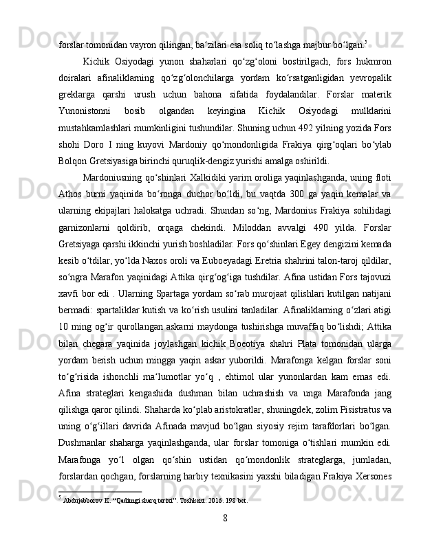 forslar tomonidan vayron qilingan, ba zilari esa soliq to lashga majbur bo lgan.ʻ ʻ ʻ 5
Kichik   Osiyodagi   yunon   shaharlari   qo zg oloni   bostirilgach,   fors   hukmron	
ʻ ʻ
doiralari   afinaliklarning   qo zg olonchilarga   yordam   ko rsatganligidan   yevropalik	
ʻ ʻ ʻ
greklarga   qarshi   urush   uchun   bahona   sifatida   foydalandilar.   Forslar   materik
Yunonistonni   bosib   olgandan   keyingina   Kichik   Osiyodagi   mulklarini
mustahkamlashlari mumkinligini tushundilar. Shuning uchun 492 yilning yozida Fors
shohi   Doro   I   ning   kuyovi   Mardoniy   qo mondonligida   Frakiya   qirg oqlari   bo ylab	
ʻ ʻ ʻ
Bolqon Gretsiyasiga birinchi quruqlik-dengiz yurishi amalga oshirildi. 
Mardoniusning qo shinlari Xalkidiki yarim oroliga yaqinlashganda, uning floti	
ʻ
Athos   burni   yaqinida   bo ronga   duchor   bo ldi,   bu   vaqtda   300   ga   yaqin   kemalar   va
ʻ ʻ
ularning   ekipajlari   halokatga   uchradi.   Shundan   so ng,   Mardonius   Frakiya   sohilidagi	
ʻ
garnizonlarni   qoldirib,   orqaga   chekindi.   Miloddan   avvalgi   490   yilda.   Forslar
Gretsiyaga qarshi ikkinchi yurish boshladilar. Fors qo shinlari Egey dengizini kemada	
ʻ
kesib o tdilar, yo lda Naxos oroli va Euboeyadagi Eretria shahrini talon-taroj qildilar,	
ʻ ʻ
so ngra Marafon yaqinidagi Attika qirg og iga tushdilar. Afina ustidan Fors tajovuzi	
ʻ ʻ ʻ
xavfi bor edi . Ularning Spartaga yordam so rab murojaat qilishlari kutilgan natijani	
ʻ
bermadi: spartaliklar kutish va ko rish usulini  tanladilar. Afinaliklarning o zlari atigi	
ʻ ʻ
10  ming  og ir   qurollangan  askarni   maydonga  tushirishga   muvaffaq  bo lishdi;   Attika	
ʻ ʻ
bilan   chegara   yaqinida   joylashgan   kichik   Boeotiya   shahri   Plata   tomonidan   ularga
yordam   berish   uchun   mingga   yaqin   askar   yuborildi.   Marafonga   kelgan   forslar   soni
to g risida   ishonchli   ma lumotlar   yo q   ,   ehtimol   ular   yunonlardan   kam   emas   edi.	
ʻ ʻ ʻ ʻ
Afina   strateglari   kengashida   dushman   bilan   uchrashish   va   unga   Marafonda   jang
qilishga qaror qilindi. Shaharda ko plab aristokratlar, shuningdek, zolim Pisistratus va	
ʻ
uning   o g illari   davrida   Afinada   mavjud   bo lgan   siyosiy   rejim   tarafdorlari   bo lgan.	
ʻ ʻ ʻ ʻ
Dushmanlar   shaharga   yaqinlashganda,   ular   forslar   tomoniga   o tishlari   mumkin   edi.	
ʻ
Marafonga   yo l   olgan   qo shin   ustidan   qo mondonlik   strateglarga,   jumladan,	
ʻ ʻ ʻ
forslardan qochgan, forslarning harbiy texnikasini yaxshi biladigan Frakiya Xersones
5
  Abdujabborov K. “Qadimgi sharq tarixi”. Toshkent . 2016. 198  bet .
8 