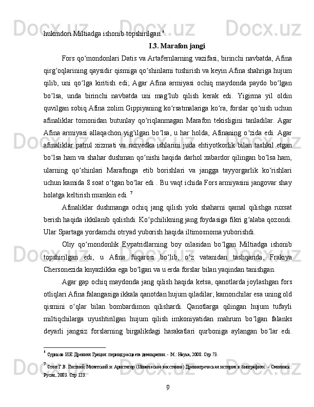 hukmdori Miltiadga ishonib topshirilgan. 6
I.3. Marafon jangi
Fors qo mondonlari Datis va Artafernlarning vazifasi, birinchi navbatda, Afinaʻ
qirg oqlarining qaysidir qismiga qo shinlarni tushirish va keyin Afina shahriga hujum	
ʻ ʻ
qilib,   uni   qo lga   kiritish   edi;   Agar   Afina   armiyasi   ochiq   maydonda   paydo   bo lgan	
ʻ ʻ
bo lsa,   unda   birinchi   navbatda   uni   mag lub   qilish   kerak   edi.   Yigirma   yil   oldin	
ʻ ʻ
quvilgan sobiq Afina zolim Gippiyaning ko rsatmalariga ko ra, forslar qo nish uchun	
ʻ ʻ ʻ
afinaliklar   tomonidan   butunlay   qo riqlanmagan   Marafon   tekisligini   tanladilar.   Agar	
ʻ
Afina   armiyasi   allaqachon   yig ilgan   bo lsa,   u   har   holda,   Afinaning   o zida   edi.   Agar	
ʻ ʻ ʻ
afinaliklar   patrul   xizmati   va   razvedka   ishlarini   juda   ehtiyotkorlik  bilan   tashkil   etgan
bo lsa ham va shahar dushman qo nishi haqida darhol xabardor qilingan bo lsa ham,	
ʻ ʻ ʻ
ularning   qo shinlari   Marafonga   etib   borishlari   va   jangga   tayyorgarlik   ko rishlari	
ʻ ʻ
uchun kamida 8 soat o tgan bo lar edi . Bu vaqt ichida Fors armiyasini jangovar shay	
ʻ ʻ
holatga keltirish mumkin edi.  7
Afinaliklar   dushmanga   ochiq   jang   qilish   yoki   shaharni   qamal   qilishga   ruxsat
berish haqida ikkilanib qolishdi. Ko pchilikning jang foydasiga fikri g alaba qozondi.	
ʻ ʻ
Ular Spartaga yordamchi otryad yuborish haqida iltimosnoma yuborishdi.
Oliy   qo mondonlik   Evpatridlarning   boy   oilasidan   bo lgan   Miltiadga   ishonib	
ʻ ʻ
topshirilgan   edi,   u   Afina   fuqarosi   bo lib,   o z   vatanidan   tashqarida,   Frakiya	
ʻ ʻ
Chersonezida knyazlikka ega bo lgan va u erda forslar bilan yaqindan tanishgan.	
ʻ
Agar gap ochiq maydonda jang qilish haqida ketsa, qanotlarda joylashgan fors
otliqlari Afina falangasiga ikkala qanotdan hujum qiladilar, kamonchilar esa uning old
qismini   o qlar   bilan   bombardimon   qilishardi.   Qanotlarga   qilingan   hujum   tufayli	
ʻ
miltiqchilarga   uyushtirilgan   hujum   qilish   imkoniyatidan   mahrum   bo lgan   falanks	
ʻ
deyarli   jangsiz   forslarning   birgalikdagi   harakatlari   qurboniga   aylangan   bo lar   edi.	
ʻ
6
  Суриков И.Е. Древняя Греция: период расцвета демократии. - М.: Наука, 2008.  Стр 73.
7
  Стол  Г.В. Гистией  Милетский  и  Аристагор (Ионическое  восстание)  Древнегреческая  история  в биографиях.  - Смоленск:
Русич, 2003.  Стр 123.
9 