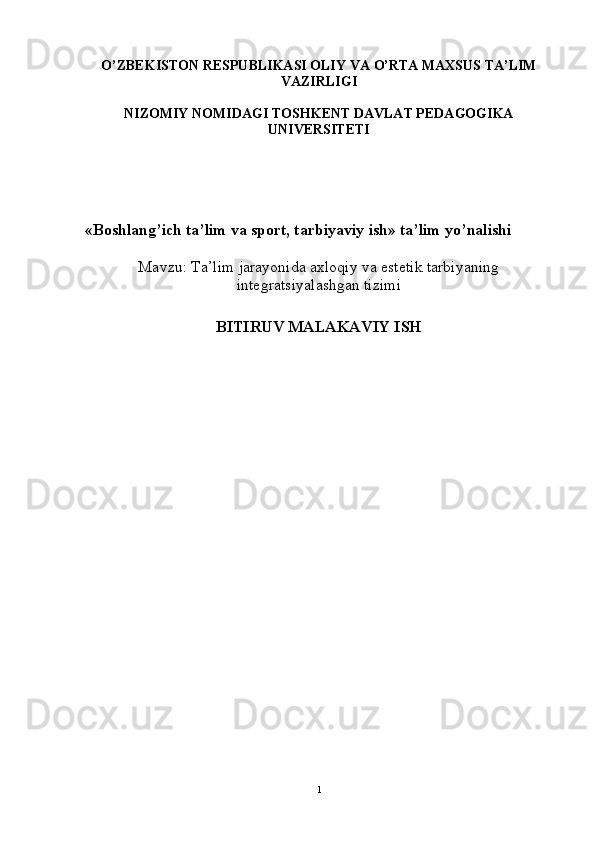 O’ ZBEKISTON RESPUBLIKASI OLIY VA  O’ RTA MAXSUS TA’LIM
VAZIRLIGI
NIZOMIY NOMIDAGI TOSHKENT DAVLAT PEDAGOGIKA
UNIVERSITETI
«Boshlan g’ ich ta’lim va sport, tarbiyaviy ish» ta’lim y o’ nalishi
Mavzu:  Ta’lim jarayonida axloqiy va estetik tarbiyaning
integratsiyalashgan tizimi
 
BITIRUV MALAKAVIY ISH
1 