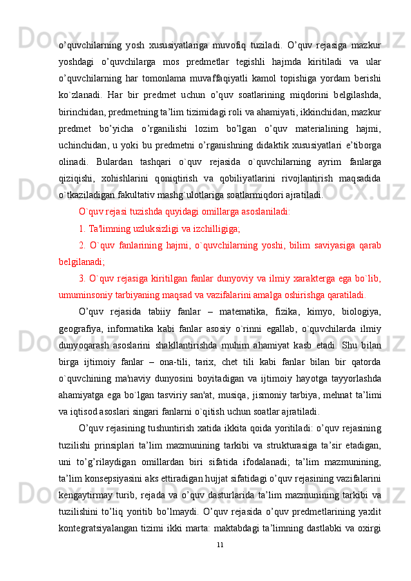 o’quvchilarning   yosh   xususiyatlariga   muvofiq   tuziladi.   O’quv   rejasiga   mazkur
yoshdagi   o’quvchilarga   mos   predmetlar   tegishli   hajmda   kiritiladi   va   ular
o’quvchilarning   har   tomonlama   muvaffaqiyatli   kamol   topishiga   yordam   berishi
ko`zlanadi.   Har   bir   predmet   uchun   o’quv   soatlarining   miqdorini   belgilashda,
birinchidan, predmetning ta’lim tizimidagi roli va ahamiyati, ikkinchidan, mazkur
predmet   bo’yicha   o’rganilishi   lozim   bo’lgan   o’quv   materialining   hajmi,
uchinchidan,   u   yoki   bu   predmetni   o’rganishning   didaktik   xususiyatlari   e’tiborga
olinadi.   Bulardan   tashqari   o`quv   rejasida   o`quvchilarning   ayrim   fanlarga
qiziqishi,   xohishlarini   qoniqtirish   va   qobiliyatlarini   rivojlantirish   maqsadida
o`tkaziladigan fakultativ mashg`ulotlariga soatlarmiqdori ajratiladi.
O `quv rejasi tuzishda quyidagi omillarga asoslaniladi:
1. Ta'limning uzluksizligi va izchilligiga;
2.   O`quv   fanlarining   hajmi,   o`quvchilarning   yoshi,   bilim   saviyasiga   qarab
belgilanadi;
3. O`quv rejasiga  kiritilgan fanlar  dunyoviy va ilmiy xarakterga ega bo`lib,
umuminsoniy tarbiyaning maqsad va vazifalarini amalga oshirishga qaratiladi.
O ’quv   rejasida   tabiiy   fanlar   –   matematika,   fizika,   kimyo,   biologiya,
geografiya,   informatika   kabi   fanlar   asosiy   o`rinni   egallab,   o`quvchilarda   ilmiy
dunyoqarash   asoslarini   shakllantirishda   muhim   ahamiyat   kasb   etadi.   Shu   bilan
birga   ijtimoiy   fanlar   –   ona-tili,   tarix,   chet   tili   kabi   fanlar   bilan   bir   qatorda
o`quvchining   ma'naviy   dunyosi ni   boyitadigan   va   ijtimoiy   hayotga   tayyorlashda
ahamiyatga ega  bo`lgan tasviriy san'at,  musiqa ,   jismoniy tarbiya, mehnat  ta ’l imi
va iqtisod asoslari singari fanlarni o`qitish uchun soatlar ajratiladi .
O’quv rejasining tushuntirish xatida ikkita qoida yoritiladi: o’quv rejasining
tuzilishi   prinsiplari   ta’lim   mazmunining   tarkibi   va   strukturasiga   ta’sir   etadigan,
uni   to’g’rilaydigan   omillardan   biri   sifatida   ifodalanadi;   ta’lim   mazmunining,
ta’lim konsepsiyasini aks ettiradigan hujjat sifatidagi o’quv rejasining vazifalarini
kengaytirmay   turib,   rejada   va   o’quv   dasturlarida   ta’lim   mazmunining   tarkibi   va
tuzilishini   to’liq   yoritib   bo’lmaydi.   O’quv   rejasida   o’quv   predmetlarining   yaxlit
kontegratsiyalangan tizimi ikki marta: maktabdagi ta’limning dastlabki  va oxirgi
11 