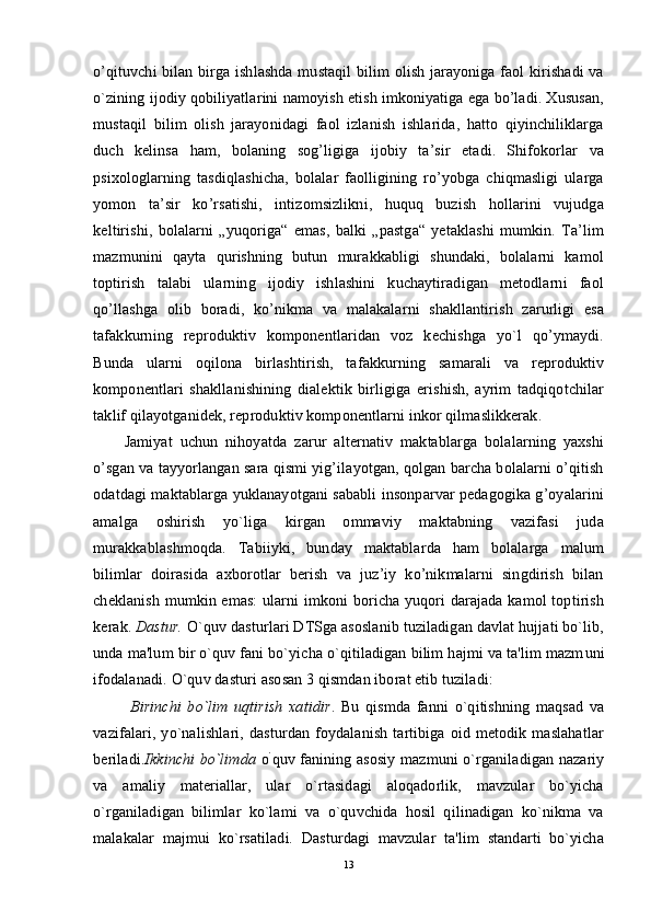 o’qituvchi bilan birga ishlashda mustaqil bilim olish jarayoniga faol kirishadi  va
o`zining ijodiy qobiliyatlarini namoyish etish imkoniyatiga ega bo’ladi. Xususan,
mustaqil   bilim   olish   jarayonidagi   faol   izlanish   ishlarida,   hatto   qiyinchiliklarga
duch   kelinsa   ham,   bolaning   sog’ligiga   ijobiy   ta’sir   etadi.   Shifokorlar   va
psixologlarning   tasdiqlashicha,   bolalar   faolligining   ro’yobga   chiqmasligi   ularga
yomon   ta’sir   ko’rsatishi,   intizomsizlikni,   huquq   buzish   hollarini   vujudga
keltirishi,   bolalarni   „yuqoriga“   emas,   balki   „pastga“   yetaklashi   mumkin.   Ta’lim
mazmunini   qayta   qurishning   butun   murakkabligi   shundaki,   bolalarni   kamol
toptirish   talabi   ularning   ijodiy   ishlashini   kuchaytiradigan   metodlarni   faol
qo’llashga   olib   boradi,   ko’nikma   va   malakalarni   shakllantirish   zarurligi   esa
tafakkurning   reproduktiv   komponentlaridan   voz   kechishga   yo`l   qo’ymaydi.
Bunda   ularni   oqilona   birlashtirish,   tafakkurning   samarali   va   reproduktiv
komponentlari   shakllanishining   dialektik   birligiga   erishish,   ayrim   tadqiqotchilar
taklif qilayotganidek, reproduktiv komponentlarni inkor qilmaslikkerak.
Jamiyat   uchun   nihoyatda   zarur   alternativ   maktablarga   bolalarning   yaxshi
o’sgan va tayyorlangan sara qismi yig’ilayotgan, qolgan barcha bolalarni o’qitish
odatdagi maktablarga yuklanayotgani sababli insonparvar pedagogika g’oyalarini
amalga   oshirish   yo`liga   kirgan   ommaviy   maktabning   vazifasi   juda
murakkablashmoqda.   Tabiiyki,   bunday   maktablarda   ham   bolalarga   malum
bilimlar   doirasida   axborotlar   berish   va   juz’iy   ko’nikmalarni   singdirish   bilan
cheklanish mumkin emas:  ularni imkoni boricha yuqori darajada kamol toptirish
kerak.  Dastur.  O `quv dasturlari DTSga asoslanib tuziladigan davlat hujjati bo`lib,
unda ma'lum bir o`quv fani bo`yicha o`qitiladigan bilim hajmi va ta'lim mazm u ni
ifodalanadi.  O `quv dast u ri asosan 3 qismdan iborat etib tuziladi :
  Birinchi   bo`lim   uqtirish   xatidir .   Bu   qismda   fanni   o`qitishning   maqsad   va
vazifalari,   yo`nalishlari,   dasturdan   foydalanish   tartibiga   oid   metodik   maslahatlar
beriladi. Ikkinchi bo`limda   o `
quv fanining asosiy mazmuni o`rganiladigan nazariy
va   amaliy   materiallar,   ular   o`rtasidagi   aloqadorlik,   mavzular   bo`yicha
o`rganiladigan   bilimlar   ko`lami   va   o`quvchida   hosil   qilinadigan   ko`nikma   va
malakalar   majmui   ko`rsatiladi.   Dasturdagi   mavzular   ta'lim   standarti   bo`yicha
13