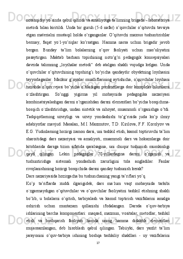 notanqidiy yo’sinda qabul qilindi va amaliyotga ta’limning brigada - laboratoriya
metodi   bilan   kiritildi.   Unda   bir   guruh   (5-6   nafar)   o’quvchilar   o’qituvchi   tavsiya
etgan   materialni   mustaqil   holda   o’rganganlar.   O’qituvchi   maxsus   tushuntirishlar
bermay,   faqat   yo`l-yo’riqlar   ko’rsatgan.   Hamma   narsa   uchun   brigadir   javob
bergan.   Bunday   ta’lim   bolalarning   o’quv   faoliyati   uchun   mas’uliyatini
pasaytirgan.   Maktab   barham   topishining   noto’g’ri   pedagogik   konsepsiyalari
davrida   talimning   „loyihalar   metodi“   deb   atalgan   shakli   vujudga   kelgan.   Unda
o’quvchilar   o’qituvchining   topshirig’i   bo’yicha   qandaydir   obyektning   loyihasini
tayyorlaganlar.   Mazkur   g’oyalar   mualliflarining   aytishicha,   o’quvchilar   loyihani
tuzishda o’quv rejasi bo’yicha o’tiladigan predmetlarga doir kompleks bilimlarni
o`zlashtirgan.   So’nggi   yigirma   yil   mobaynida   pedagogika   nazariyasi
kombinatsiyalashgan darsni o’rganishdan darsni elementlari bo’yicha bosqichma-
bosqich   o`zlashtirishga,   undan   sintetik   va   nihoyat,   muammoli   o’rganishga   o’tdi.
Tadqiqotlarning   uzviyligi   va   uzviy   yondashishi   to’g’risida   juda   ko’p   ilmiy
adabiyotlar   mavjud.   Masalan,   M.I.   Maxmutov,   T.D.   Kirilova,   F.F.   Korolyov   va
E.G. Yudinlarning hozirgi zamon darsi, uni tashkil etish, kamol toptiruvchi ta’lim
sharoitidagi   dars   nazariyasi   va   amaliyoti,   muammoli   dars   va   hokazolarga   doir
kitoblarida   darsga   tizim   sifatida   qaralsagina,   uni   chuqur   tushunish   mumkinligi
qayd   qilingan.   Lekin   pedagoglar   70-yillardagina   darsni   o’rganish   va
tushuntirishga   sistemali   yondashish   zarurligini   tola   angladilar.   Fanlar
rivojlanishining hozirgi bosqichida darsni qanday tushunish kerak?
Dars nazariyasida hozirgacha bu tushunchaning yangi ta’riflari yo’q. 
Ko’p   ta’riflarda   xuddi   ilgarigidek,   dars   ma`lum   vaqt   mobaynida   tarkibi
o`zgarmaydigan   o’qituvchilar   va   o’quvchilar   faoliyatini   tashkil   etishning   shakli
bo’lib,   u   bolalarni   o’qitish,   tarbiyalash   va   kamol   toptirish   vazifalarini   amalga
oshirish   uchun   muntazam   qollanishi   ifodalangan.   Darsda   o’quv-tarbiya
ishlarining   barcha   komponentlari:   maqsad,   mazmun,   vositalar,   metodlar,   tashkil
etish   va   boshqarish   faoliyati   hamda   uning   hamma   didaktik   elementlari
mujassamlangan,   deb   hisoblash   qabul   qilingan.   Tabiiyki,   dars   yaxlit   ta’lim
jarayonini   o’quv-tarbiya   ishining   boshqa   tashkiliy   shakllari   -   uy   vazifalarini
17