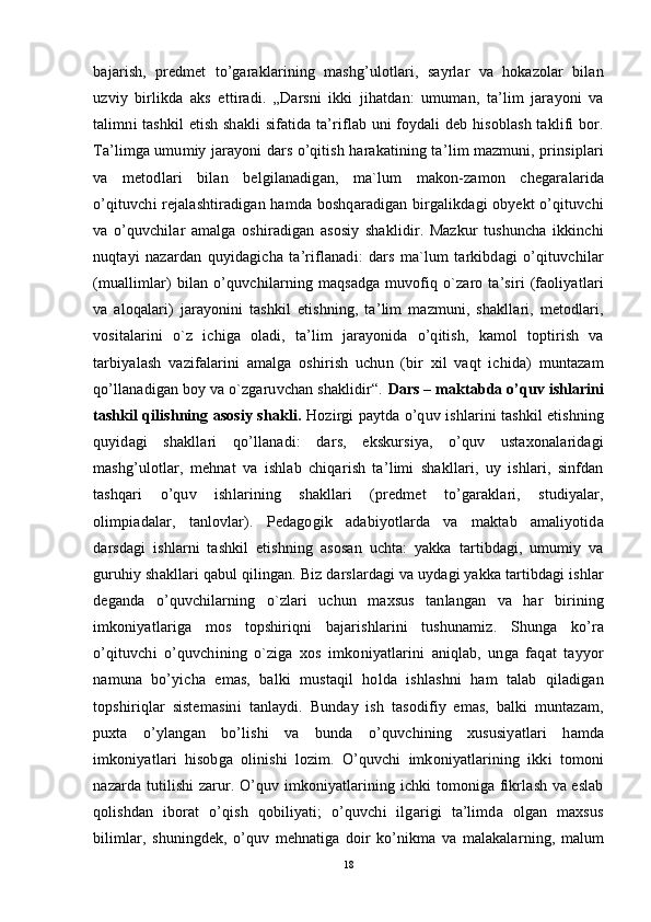 bajarish,   predmet   to’garaklarining   mashg’ulotlari,   sayrlar   va   hokazolar   bilan
uzviy   birlikda   aks   ettiradi.   „Darsni   ikki   jihatdan:   umuman,   ta’lim   jarayoni   va
talimni tashkil etish shakli  sifatida ta’riflab uni foydali deb hisoblash taklifi bor.
Ta’limga umumiy jarayoni dars o’qitish harakatining ta’lim mazmuni, prinsiplari
va   metodlari   bilan   belgilanadigan,   ma`lum   makon-zamon   chegaralarida
o’qituvchi rejalashtiradigan hamda boshqaradigan birgalikdagi obyekt o’qituvchi
va   o’quvchilar   amalga   oshiradigan   asosiy   shaklidir.   Mazkur   tushuncha   ikkinchi
nuqtayi   nazardan   quyidagicha   ta’riflanadi:   dars   ma`lum   tarkibdagi   o’qituvchilar
(muallimlar)  bilan  o’quvchilarning  maqsadga   muvofiq  o`zaro  ta’siri  (faoliyatlari
va   aloqalari)   jarayonini   tashkil   etishning,   ta’lim   mazmuni,   shakllari,   metodlari,
vositalarini   o`z   ichiga   oladi,   ta’lim   jarayonida   o’qitish,   kamol   toptirish   va
tarbiyalash   vazifalarini   amalga   oshirish   uchun   (bir   xil   vaqt   ichida)   muntazam
qo’llanadigan boy va o`zgaruvchan shaklidir“.  Dars – maktabda o’quv ishlarini
tashkil qilishning asosiy shakli.   Hozirgi paytda o’quv ishlarini tashkil etishning
quyidagi   shakllari   qo’llanadi:   dars,   ekskursiya,   o’quv   ustaxonalaridagi
mashg’ulotlar,   mehnat   va   ishlab   chiqarish   ta’limi   shakllari,   uy   ishlari,   sinfdan
tashqari   o’quv   ishlarining   shakllari   (predmet   to’garaklari,   studiyalar,
olimpiadalar,   tanlovlar).   Pedagogik   adabiyotlarda   va   maktab   amaliyotida
darsdagi   ishlarni   tashkil   etishning   asosan   uchta:   yakka   tartibdagi,   umumiy   va
guruhiy shakllari qabul qilingan. Biz darslardagi va uydagi yakka tartibdagi ishlar
deganda   o’quvchilarning   o`zlari   uchun   maxsus   tanlangan   va   har   birining
imkoniyatlariga   mos   topshiriqni   bajarishlarini   tushunamiz.   Shunga   ko’ra
o’qituvchi   o’quvchining   o`ziga   xos   imkoniyatlarini   aniqlab,   unga   faqat   tayyor
namuna   bo’yicha   emas,   balki   mustaqil   holda   ishlashni   ham   talab   qiladigan
topshiriqlar   sistemasini   tanlaydi.   Bunday   ish   tasodifiy   emas,   balki   muntazam,
puxta   o’ylangan   bo’lishi   va   bunda   o’quvchining   xususiyatlari   hamda
imkoniyatlari   hisobga   olinishi   lozim.   O’quvchi   imkoniyatlarining   ikki   tomoni
nazarda tutilishi zarur. O’quv imkoniyatlarining ichki tomoniga fikrlash va eslab
qolishdan   iborat   o’qish   qobiliyati;   o’quvchi   ilgarigi   ta’limda   olgan   maxsus
bilimlar,   shuningdek,   o’quv   mehnatiga   doir   ko’nikma   va   malakalarning,   malum
18