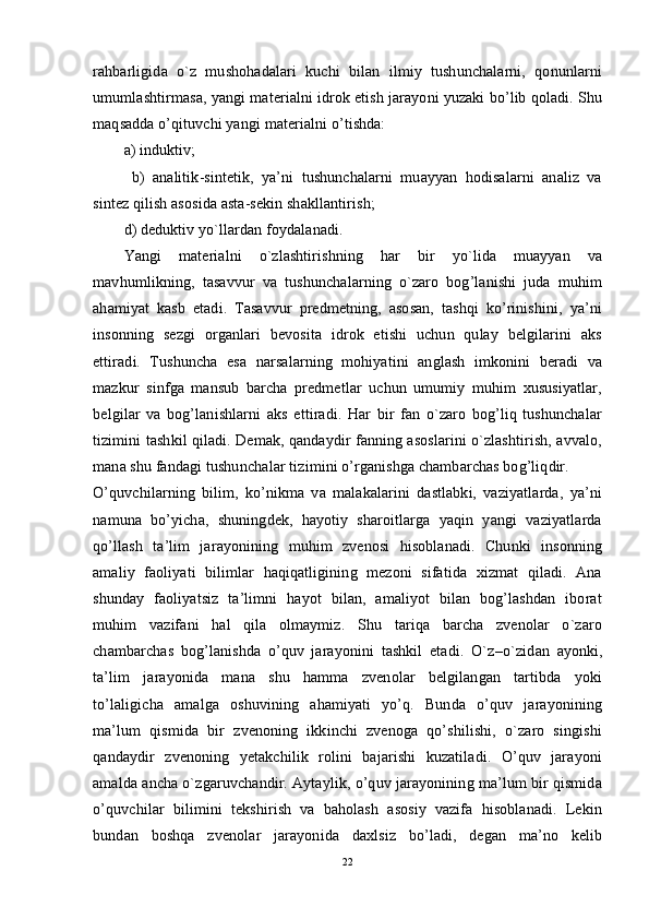 rahbarligida   o`z   mushohadalari   kuchi   bilan   ilmiy   tushunchalarni,   qonunlarni
umumlashtirmasa, yangi materialni idrok etish jarayoni yuzaki bo’lib qoladi. Shu
maqsadda o’qituvchi yangi materialni o’tishda: 
a) induktiv;
  b)   analitik-sintetik,   ya’ni   tushunchalarni   muayyan   hodisalarni   analiz   va
sintez qilish asosida asta-sekin shakllantirish; 
d) deduktiv yo`llardan foydalanadi.
Yangi   materialni   o`zlashtirishning   har   bir   yo`lida   muayyan   va
mavhumlikning,   tasavvur   va   tushunchalarning   o`zaro   bog’lanishi   juda   muhim
ahamiyat   kasb   etadi.   Tasavvur   predmetning,   asosan,   tashqi   ko’rinishini,   ya’ni
insonning   sezgi   organlari   bevosita   idrok   etishi   uchun   qulay   belgilarini   aks
ettiradi.   Tushuncha   esa   narsalarning   mohiyatini   anglash   imkonini   beradi   va
mazkur   sinfga   mansub   barcha   predmetlar   uchun   umumiy   muhim   xususiyatlar,
belgilar   va   bog’lanishlarni   aks   ettiradi.   Har   bir   fan   o`zaro   bog’liq   tushunchalar
tizimini tashkil qiladi. Demak, qandaydir fanning asoslarini o`zlashtirish, avvalo,
mana shu fandagi tushun chalar tizimini o’rganishga chambarchas bog’liqdir.
O’quvchilarning   bilim,   ko’nikma   va   malakalarini   dastlabki,   vaziyatlarda,   ya’ni
namuna   bo’yicha,   shuningdek,   hayotiy   sharoitlarga   yaqin   yangi   vaziyatlarda
qo’llash   ta’lim   jarayonining   muhim   zvenosi   hisoblanadi.   Chunki   insonning
amaliy   faoliyati   bilimlar   haqiqatligining   mezoni   sifatida   xizmat   qiladi.   Ana
shunday   faoliyatsiz   ta’limni   hayot   bilan,   amaliyot   bilan   bog’lashdan   iborat
muhim   vazifani   hal   qila   olmaymiz.   Shu   tariqa   barcha   zvenolar   o`zaro
chambarchas   bog’lanishda   o’quv   jarayonini   tashkil   etadi.   O`z – o`zidan   ayonki,
ta’lim   jarayonida   mana   shu   hamma   zvenolar   belgilangan   tartibda   yoki
to’laligicha   amalga   oshuvining   ahamiyati   yo’q.   Bunda   o’quv   jarayonining
ma’lum   qismida   bir   zvenoning   ikkinchi   zvenoga   qo’shilishi,   o`zaro   singishi
qandaydir   zvenoning   yetakchilik   rolini   bajarishi   kuzatiladi.   O’quv   jarayoni
amalda ancha o`zgaruvchandir. Aytaylik, o’quv jarayonining ma’lum bir qismida
o’quvchilar   bilimini   tekshirish   va   baholash   asosiy   vazifa   hisoblanadi.   Lekin
bundan   boshqa   zvenolar   jarayonida   daxlsiz   bo’ladi,   degan   ma’no   kelib
22 