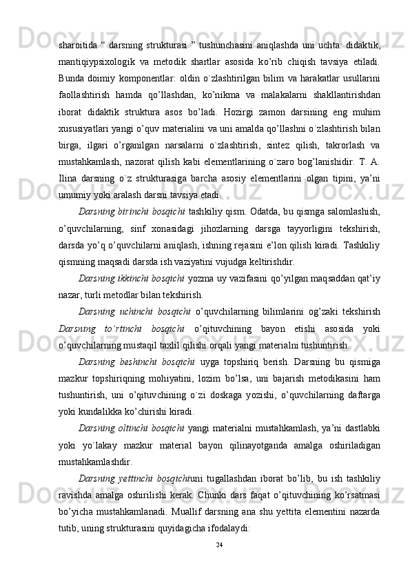 sharoitida   “   darsning   strukturasi   ”   tushunchasini   aniqlashda   uni   uchta:   didaktik,
mantiqiypsixologik   va   metodik   shartlar   asosida   ko’rib   chiqish   tavsiya   etiladi.
Bunda   doimiy   komponentlar:   oldin   o`zlashtirilgan   bilim   va   harakatlar   usullarini
faollashtirish   hamda   qo’llashdan,   ko’nikma   va   malakalarni   shakllantirishdan
iborat   didaktik   struktura   asos   bo’ladi.   Hozirgi   zamon   darsining   eng   muhim
xususiyatlari yangi o’quv materialini va uni amalda qo’llashni o`zlashtirish bilan
birga,   ilgari   o’rganilgan   narsalarni   o`zlashtirish,   sintez   qilish,   takrorlash   va
mustahkamlash,   nazorat   qilish   kabi   elementlarining   o`zaro   bog’lanishidir.   T.   A.
Ilina   darsning   o`z   strukturasiga   barcha   asosiy   elementlarini   olgan   tipini,   ya’ni
umumiy yoki aralash darsni tavsiya etadi.
Darsning birinchi bosqichi   tashkiliy qism. Odatda, bu qismga salomlashish,
o’quvchilarning,   sinf   xonasidagi   jihozlarning   darsga   tayyorligini   tekshirish,
darsda yo’q o’quvchilarni aniqlash, ishning rejasini e’lon qilish kiradi. Tashkiliy
qismning maqsadi darsda ish vaziyatini vujudga keltirishdir.
Darsning ikkinchi bosqichi  yozma uy vazifasini qo’yilgan maqsaddan qat’iy
nazar, turli metodlar bilan tekshirish.
Darsning   uchinchi   bosqichi   o’quvchilarning   bilimlarini   og’zaki   tekshirish
Darsning   to’rtinchi   bosqichi   o’qituvchining   bayon   etishi   asosida   yoki
o’quvchilarning mustaqil taxlil qilishi orqali yangi materialni tushuntirish.
Darsning   beshinchi   bosqichi   uyga   topshiriq   berish.   Darsning   bu   qismiga
mazkur   topshiriqning   mohiyatini,   lozim   bo’lsa,   uni   bajarish   metodikasini   ham
tushuntirish,   uni   o’qituvchining   o`zi   doskaga   yozishi,   o’quvchilarning   daftarga
yoki kundalikka ko’chirishi kiradi.
Darsning oltinchi bosqichi   yangi materialni mustahkamlash, ya’ni dastlabki
yoki   yo`lakay   mazkur   material   bayon   qilinayotganda   amalga   oshiriladigan
mustahkamlashdir.
Darsning   yettinchi   bosqichi uni   tugallashdan   iborat   bo’lib,   bu   ish   tashkiliy
ravishda   amalga   oshirilishi   kerak.   Chunki   dars   faqat   o’qituvchining   ko’rsatmasi
bo’yicha   mustahkamlanadi.   Muallif   darsning   ana   shu   yettita   elementini   nazarda
tutib, uning strukturasini quyidagicha ifodalaydi:
24