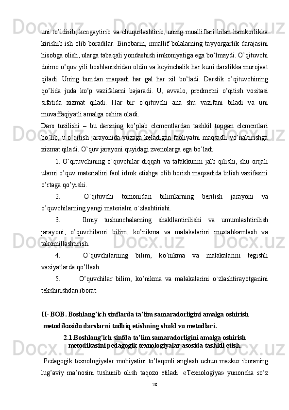 uni to’ldirib, kengaytirib va chuqurlashtirib, uning mualliflari bilan hamkorlikka
kirishib  ish  olib boradilar. Binobarin,  muallif   bolalarning  tayyorgarlik  darajasini
hisobga olish, ularga tabaqali yondashish imkoniyatiga ega bo’lmaydi. O’qituvchi
doimo o’quv yili boshlanishidan oldin va keyinchalik har kuni darslikka murojaat
qiladi.   Uning   bundan   maqsadi   har   gal   har   xil   bo’ladi.   Darslik   o’qituvchining
qo’lida   juda   ko’p   vazifalarni   bajaradi.   U,   avvalo,   predmetni   o’qitish   vositasi
sifatida   xizmat   qiladi.   Har   bir   o’qituvchi   ana   shu   vazifani   biladi   va   uni
muvaffaqiyatli amalga oshira oladi.
Dars   tuzilishi   –   bu   darsning   ko’plab   elementlardan   tashkil   topgan   elementlari
bo’lib, u o’qitish jarayonida yuzaga keladigan  faoliyatni  maqsadli  yo’naltirishga
xizmat qiladi. O’quv jarayoni quyidagi zvenolarga ega bo’ladi:
1.   O’qituvchining   o’quvchilar   diqqati   va   tafakkurini   jalb   qilishi,   shu   orqali
ularni o’quv materialini faol idrok etishga olib borish maqsadida bilish vazifasini
o’rtaga qo’yishi.
2.   O’qituvchi   tomonidan   bilimlarning   berilish   jarayoni   va
o’quvchilarning yangi materialni o`zlashtirishi.
3.   Ilmiy   tushunchalarning   shakllantirilishi   va   umumlashtirilish
jarayoni,   o’quvchilarni   bilim,   ko’nikma   va   malakalarini   mustahkamlash   va
takomillashtirish.
4.   O’quvchilarning   bilim,   ko’nikma   va   malakalarini   tegishli
vaziyatlarda qo’llash.
5.   O’quvchilar   bilim,   ko’nikma   va   malakalarini   o`zlashtirayotganini
tekshirishdan iborat.
II- BOB. Boshlang’ich sinf lar da ta’lim samaradorligini amalga oshirish  
 metodikasi da darslarni tadbiq etishning  shakl va metodlari .
2.1. Boshlang’ich sinfda ta’lim samaradorligini amalga oshirish
metodikasini pedagogik texnologiyalar asosida tashkil etish.
  Pedagogik  texnologiyalar   mohiyatini  to’laqonli   anglash   uchun  mazkur   iboraning
lug’aviy   ma’nosini   tushunib   olish   taqozo   etiladi.   «Texnologiya»   yunoncha   so’z
28