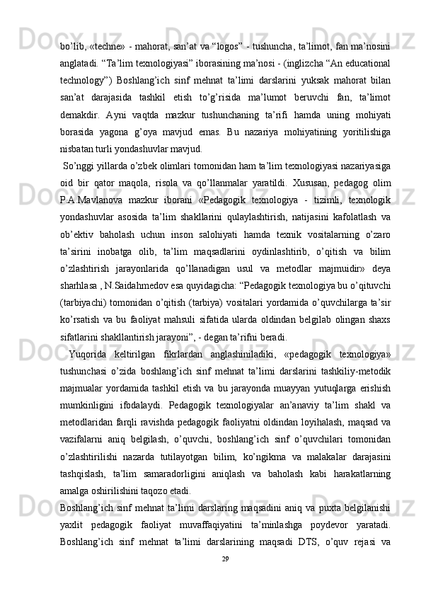 bo’lib, «techne» - mahorat, san’at va “logos” - tushuncha, ta’limot, fan ma’nosini
anglatadi. “Ta’lim texnologiyasi” iborasining ma’nosi - (inglizcha “An educational
technology”)   Boshlang’ich   sinf   mehnat   ta’limi   darslarini   yuksak   mahorat   bilan
san’at   darajasida   tashkil   etish   to’g’risida   ma’lumot   beruvchi   fan,   ta’limot
demakdir.   Ayni   vaqtda   mazkur   tushunchaning   ta’rifi   hamda   uning   mohiyati
borasida   yagona   g’oya   mavjud   emas.   Bu   nazariya   mohiyatining   yoritilishiga
nisbatan turli yondashuvlar mavjud. 
 So’nggi yillarda o’zbek olimlari tomonidan ham ta’lim texnologiyasi nazariyasiga
oid   bir   qator   maqola,   risola   va   qo’llanmalar   yaratildi.   Xususan,   pedagog   olim
P.A.Mavlanova   mazkur   iborani   «Pedagogik   texnologiya   -   tizimli,   texnologik
yondashuvlar   asosida   ta’lim   shakllarini   qulaylashtirish,   natijasini   kafolatlash   va
ob’ektiv   baholash   uchun   inson   salohiyati   hamda   texnik   vositalarning   o’zaro
ta’sirini   inobatga   olib,   ta’lim   maqsadlarini   oydinlashtirib,   o’qitish   va   bilim
o’zlashtirish   jarayonlarida   qo’llanadigan   usul   va   metodlar   majmuidir»   deya
sharhlasa , N.Saidahmedov esa quyidagicha: “Pedagogik texnologiya bu o’qituvchi
(tarbiyachi) tomonidan o’qitish (tarbiya) vositalari  yordamida o’quvchilarga ta’sir
ko’rsatish   va   bu   faoliyat   mahsuli   sifatida   ularda   oldindan   belgilab   olingan   shaxs
sifatlarini shakllantirish jarayoni”, - degan ta’rifni beradi. 
  Yuqorida   keltirilgan   fikrlardan   anglashiniladiki,   «pedagogik   texnologiya»
tushunchasi   o’zida   boshlang’ich   sinf   mehnat   ta’limi   darslarini   tashkiliy-metodik
majmualar   yordamida   tashkil   etish   va   bu   jarayonda   muayyan   yutuqlarga   erishish
mumkinligini   ifodalaydi.   Pedagogik   texnologiyalar   an’anaviy   ta’lim   shakl   va
metodlaridan farqli ravishda pedagogik faoliyatni oldindan loyihalash, maqsad va
vazifalarni   aniq   belgilash,   o’quvchi,   boshlang’ich   sinf   o’quvchilari   tomonidan
o’zlashtirilishi   nazarda   tutilayotgan   bilim,   ko’ngikma   va   malakalar   darajasini
tashqislash,   ta’lim   samaradorligini   aniqlash   va   baholash   kabi   harakatlarning
amalga oshirilishini taqozo etadi.
Boshlang’ich   sinf   mehnat   ta’limi   darslaring   maqsadini   aniq   va   puxta   belgilanishi
yaxlit   pedagogik   faoliyat   muvaffaqiyatini   ta’minlashga   poydevor   yaratadi.
Boshlang’ich   sinf   mehnat   ta’limi   darslarining   maqsadi   DTS,   o’quv   rejasi   va
29