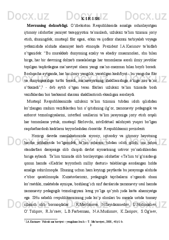 K I R I SH
  M avzuning   dolzarbligi.   O’zbekiston   Respublikasida   amalga   oshirilayotgan
ijtimoiy   islohotlar   jamiyat   taraqqiyotini   ta’minlash,   uzluksiz   ta’lim   tizimini   joriy
etish, shuningdek, mustaqil  fikr  egasi,  erkin va ijodkor  shaxsni  tarbiyalab voyaga
yetkazishda   alohida   ahamiyat   kasb   etmoqda.   Prezident   I.A.Karimov   ta’kidlab
o’tganidek:   “Bu   murakkab   dunyoning   azaliy   va   abadiy   muammolari,   shu   bilan
birga,   har   bir   davrning   dolzarb   masalalariga   har   tomonlama   asosli   ilmiy   javoblar
topilgan taqdirdagina ma’naviyat olami yangi ma’no-mazmun bilan boyib boradi.
Boshqacha aytganda, har bir ilmiy yangilik, yaratilgan kashfiyot - bu yangicha fikr
va   dunyoqarashga   turtki   beradi,   ma’naviyatning   shakllanishiga   o’ziga   xos   ta’sir
o’tkazadi”, 1
  -   deb   aytib   o’tgan   teran   fikrlari   uzluksiz   ta’lim   tizimida   bosh
vazifalardan biri barkamol shaxsni shakllantirish ekanligini asoslaydi.
  Mustaqil   Respublikamizda   uzluksiz   ta’lim   tizimini   tubdan   isloh   qilishdan
ko’zlangan   muhim   vazifalardan   biri   o’qitishning   ilg’or,   zamonaviy   pedagogik   va
axborot   texnologiyalarini,   interfaol   usullarini   ta’lim   jarayoniga   joriy   etish   orqali
har   tomonlama   yetuk,   mustaqil   fikrlovchi,   intellektual   salohiyati   yuqori   bo’lgan
raqobatbardosh kadrlarni tayyorlashdan iboratdir.  Respublikamiz prezidenti 
Hozirgi   davrda   mamlakatimizda   siyosiy,   iqtisodiy   va   ijtimoiy   hayotning
barcha   jabhalarida   bo’lganidek,   ta’lim   sohasini   tubdan   isloh   qilish,   uni   jahon
standartlari   darajasiga   olib   chiqish   davlat   siyosatining   ustivor   yo’nalishlaridan
biriga   aylandi.   Ta’lim   tizimida  olib   borilayotgan   islohatlar   «Ta’lim   to’g’risida»gi
qonun   hamda   «Kadrlar   tayyorlash   milliy   dasturi»   talablariga   asoslangan   holda
amalga oshirilmoqda. Shuning uchun ham keyingi paytlarda bu jarayonga alohida
e’tibor   qaratilmoqda.   Kuzatuvlarimiz,   pedagogik   tajribalarni   o’rganish   shuni
ko’rsatdiki, maktabda ayniqsa, boshlang’ich sinf darslarida zamonaviy usul hamda
zamonaviy   pedagogik   texnologiyani   keng   yo’lga   qo’yish   juda   katta   ahamiyatga
ega.   SHu   sababli   respublikamizning   juda   ko’p   olimlari   bu   masala   ustida   tinmay
izlanish   olib   bormoqdalar.   ,   R.Mavlonova,   N.Sayidaxmedov,   U.Nishonaliev,
O’.Tolipov,   R.Jo’raev,   L.B.Farberman,   N.A.Muslimov,   K.Zaripov,   S.Og’aev,
1
  I.A.Karimov. Yuksak ma’naviyat – yengilmas kuch – T.: Ma’naviyat, 2008, -40,41-b.
3 