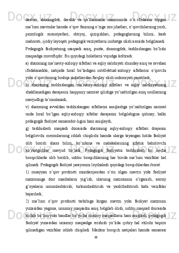 dasturi,   shuningdek,   darslik   va   qo’llanmalar   mazmunida   o’z   ifodasini   topgan
ma’lum mavzular hamda o’quv fanining o’ziga xos jihatlari, o’quvchilarning yosh,
psixologik   xususiyatlari,   ehtiyoj,   qiziqishlari,   pedagoglarning   bilimi,   kasb
mahorati, ijodiy layoqati pedagogik vaziyatlarni inobatga olish asosida belgilanadi.
Pedagogik   faoliyatning   maqsadi   aniq,   puxta,   shuningdek,   tashhislangan   bo’lishi
maqsadga muvofiqdir. Bu quyidagi holatlarni vujudga keltiradi:
a) shaxsning ma’naviy-axloqiy sifatlari va aqliy salohiyati shunday aniq va ravshan
ifodalanadiki,   natijada   hosil   bo’ladigan   intellektual-axloqiy   sifatlarini   o’quvchi
yoki o’quvchining boshqa xislatlaridan farqlay olish imkoniyati yaratiladi;
b)   shaxsning   tashhislangan   ma’naviy-axloqiy   sifatlari   va   aqliy   salohiyatining
shakllanadigan darajasini haqqoniy nazorat qilishga yo’naltirilgan aniq usullarning
mavjudligi ta’minlanadi;
v)   shaxsning   avvaldan   tashhislangan   sifatlarini   aniqlashga   yo’naltirilgan   nazorat
unda   hosil   bo’lgan   aqliy-axloqiy   sifatlar   darajasini   belgilabgina   qolmay,   balki
pedagogik faoliyat samarador-ligini ham aniqlaydi;
g)   tashhislash   maqsadi   doirasida   shaxsning   aqliy-axloqiy   sifatlari   drajasini
belgilovchi   mezonlarning   ishlab   chiqilishi   hamda   ularga   tayangan   holda   faoliyat
olib   borish   shaxs   bilim,   ko’nikma   va   malakalarining   sifatini   baholovchi
ko’rsatgichlar   mavjud   bo’ladi.   Pedagogik   faoliyatni   tashhislash   bir   necha
bosqichlarda   olib   borilib,   ushbu   bosqichlarning   har   birida   ma’lum   vazifalar   hal
qilinadi. Pedagogik faoliyat jarayonini loyihalash quyidagi bosqichlardan iborat:
1)   muayyan   o’quv   predmeti   mundarijasidan   o’rin   olgan   mavzu   yoki   faoliyat
mazmuniga   doir   manbalarni   yig’ish,   ularning   mazmunini   o’rganish,   asosiy
g’oyalarni   umumlashtirish,   turkumlashtirish   va   yaxlitlashtirish   kabi   vazifalar
bajariladi;
2)   ma’lum   o’quv   predmeti   tarkibiga   kirgan   mavzu   yoki   faoliyat   mazmuni
yuzasidan yagona, umumiy maqsadni aniq belgilab olish, ushbu maqsad doirasida
kichik bo’lim yoki bandlar bo’yicha xususiy maqsadlarni ham aniqlash, pedagogik
faoliyat   yuzasidan   umumiy   maqsadga   erishish   yo’lida   ijobiy   hal   etilishi   taqozo
qilinadigan   vazifalar   ishlab   chiqiladi.   Mazkur   bosqich   natijalari   hamda   samarasi
30 