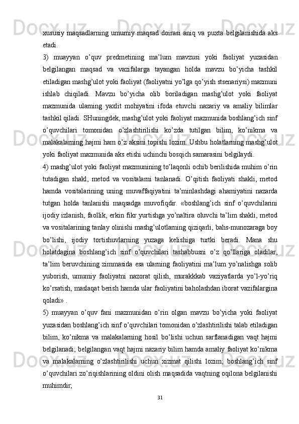 xususiy   maqsadlarning   umumiy   maqsad   doirasi   aniq   va   puxta   belgilanishida   aks
etadi.
3)   muayyan   o’quv   predmetining   ma’lum   mavzusi   yoki   faoliyat   yuzasidan
belgilangan   maqsad   va   vazifalarga   tayangan   holda   mavzu   bo’yicha   tashkil
etiladigan mashg’ulot yoki faoliyat (faoliyatni yo’lga qo’yish stsenariysi) mazmuni
ishlab   chiqiladi.   Mavzu   bo’yicha   olib   boriladigan   mashg’ulot   yoki   faoliyat
mazmunida   ularning   yaxlit   mohiyatini   ifoda   etuvchi   nazariy   va   amaliy   bilimlar
tashkil qiladi. SHuningdek, mashg’ulot yoki faoliyat mazmunida boshlang’ich sinf
o’quvchilari   tomonidan   o’zlashtirilishi   ko’zda   tutilgan   bilim,   ko’nikma   va
malakalarning hajmi ham o’z aksini topishi lozim. Ushbu holatlarning mashg’ulot
yoki faoliyat mazmunida aks etishi uchinchi bosqich samarasini belgilaydi.
4) mashg’ulot yoki faoliyat mazmunining to’laqonli ochib berilishida muhim o’rin
tutadigan   shakl,   metod   va   vositalarni   tanlanadi.   O’qitish   faoliyati   shakli,   metod
hamda   vositalarining   uning   muvaffaqiyatini   ta’minlashdagi   ahamiyatini   nazarda
tutgan   holda   tanlanishi   maqsadga   muvofiqdir.   «boshlang’ich   sinf   o’quvchilarini
ijodiy izlanish, faollik, erkin fikr yurtishga yo’naltira oluvchi ta’lim shakli, metod
va vositalarining tanlay olinishi mashg’ulotlarning qiziqarli, bahs-munozaraga boy
bo’lishi,   ijodiy   tortishuvlarning   yuzaga   kelishiga   turtki   beradi.   Mana   shu
holatdagina   boshlang’ich   sinf   o’quvchilari   tashabbusni   o’z   qo’llariga   oladilar,
ta’lim   beruvchining   zimmasida   esa   ularning   faoliyatini   ma’lum   yo’nalishga   solib
yuborish,   umumiy   faoliyatni   nazorat   qilish,   murakkkab   vaziyatlarda   yo’l-yo’riq
ko’rsatish, maslaqat berish hamda ular faoliyatini baholashdan iborat vazifalargina
qoladi» .
5)   muayyan   o’quv   fani   mazmunidan   o’rin   olgan   mavzu   bo’yicha   yoki   faoliyat
yuzasidan boshlang’ich sinf o’quvchilari tomonidan o’zlashtirilishi talab etiladigan
bilim,   ko’nikma   va   malakalarning   hosil   bo’lishi   uchun   sarflanadigan   vaqt   hajmi
belgilanadi; belgilangan vaqt hajmi nazariy bilim hamda amaliy faoliyat ko’nikma
va   malakalarning   o’zlashtirilishi   uchun   xizmat   qilishi   lozim;   boshlang’ich   sinf
o’quvchilari zo’riqishlarining oldini olish maqsadida vaqtning oqilona belgilanishi
muhimdir;
31 