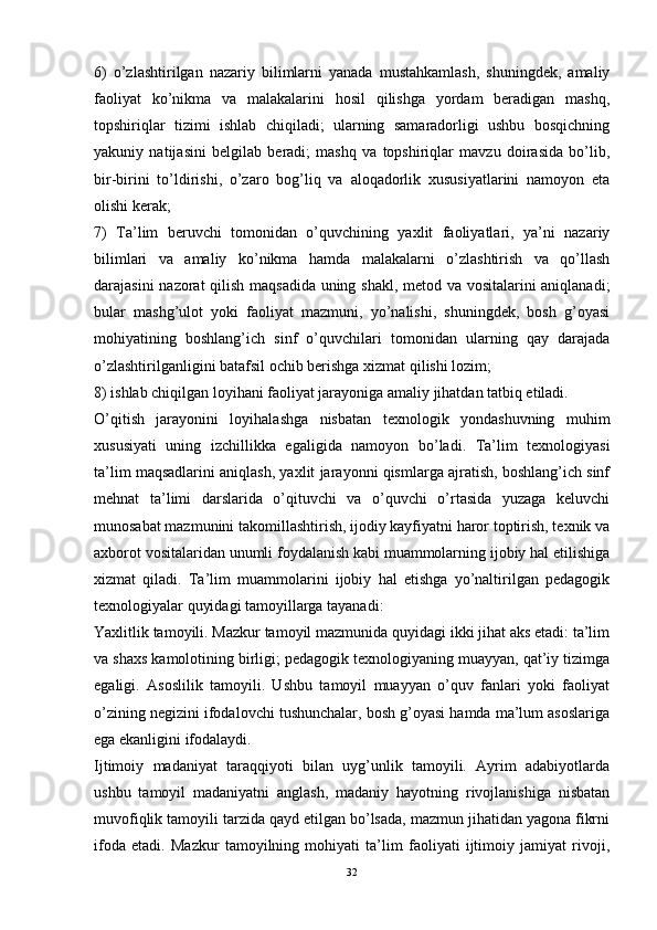 6)   o’zlashtirilgan   nazariy   bilimlarni   yanada   mustahkamlash,   shuningdek,   amaliy
faoliyat   ko’nikma   va   malakalarini   hosil   qilishga   yordam   beradigan   mashq,
topshiriqlar   tizimi   ishlab   chiqiladi;   ularning   samaradorligi   ushbu   bosqichning
yakuniy   natijasini   belgilab   beradi;   mashq   va   topshiriqlar   mavzu   doirasida   bo’lib,
bir-birini   to’ldirishi,   o’zaro   bog’liq   va   aloqadorlik   xususiyatlarini   namoyon   eta
olishi kerak;
7)   Ta’lim   beruvchi   tomonidan   o’quvchining   yaxlit   faoliyatlari,   ya’ni   nazariy
bilimlari   va   amaliy   ko’nikma   hamda   malakalarni   o’zlashtirish   va   qo’llash
darajasini nazorat qilish maqsadida uning shakl, metod va vositalarini aniqlanadi;
bular   mashg’ulot   yoki   faoliyat   mazmuni,   yo’nalishi,   shuningdek,   bosh   g’oyasi
mohiyatining   boshlang’ich   sinf   o’quvchilari   tomonidan   ularning   qay   darajada
o’zlashtirilganligini batafsil ochib berishga xizmat qilishi lozim;
8) ishlab chiqilgan loyihani faoliyat jarayoniga amaliy jihatdan tatbiq etiladi.
O’qitish   jarayonini   loyihalashga   nisbatan   texnologik   yondashuvning   muhim
xususiyati   uning   izchillikka   egaligida   namoyon   bo’ladi.   Ta’lim   texnologiyasi
ta’lim maqsadlarini aniqlash, yaxlit jarayonni qismlarga ajratish, boshlang’ich sinf
mehnat   ta’limi   darslarida   o’qituvchi   va   o’quvchi   o’rtasida   yuzaga   keluvchi
munosabat mazmunini takomillashtirish, ijodiy kayfiyatni haror toptirish, texnik va
axborot vositalaridan unumli foydalanish kabi muammolarning ijobiy hal etilishiga
xizmat   qiladi.   Ta’lim   muammolarini   ijobiy   hal   etishga   yo’naltirilgan   pedagogik
texnologiyalar quyidagi tamoyillarga tayanadi:
Yaxlitlik tamoyili. Mazkur tamoyil mazmunida quyidagi ikki jihat aks etadi: ta’lim
va shaxs kamolotining birligi; pedagogik texnologiyaning muayyan, qat’iy tizimga
egaligi.   Asoslilik   tamoyili.   Ushbu   tamoyil   muayyan   o’quv   fanlari   yoki   faoliyat
o’zining negizini ifodalovchi tushunchalar, bosh g’oyasi hamda ma’lum asoslariga
ega ekanligini ifodalaydi.
Ijtimoiy   madaniyat   taraqqiyoti   bilan   uyg’unlik   tamoyili.   Ayrim   adabiyotlarda
ushbu   tamoyil   madaniyatni   anglash,   madaniy   hayotning   rivojlanishiga   nisbatan
muvofiqlik tamoyili tarzida qayd etilgan bo’lsada, mazmun jihatidan yagona fikrni
ifoda   etadi.   Mazkur   tamoyilning   mohiyati   ta’lim   faoliyati   ijtimoiy   jamiyat   rivoji,
32 