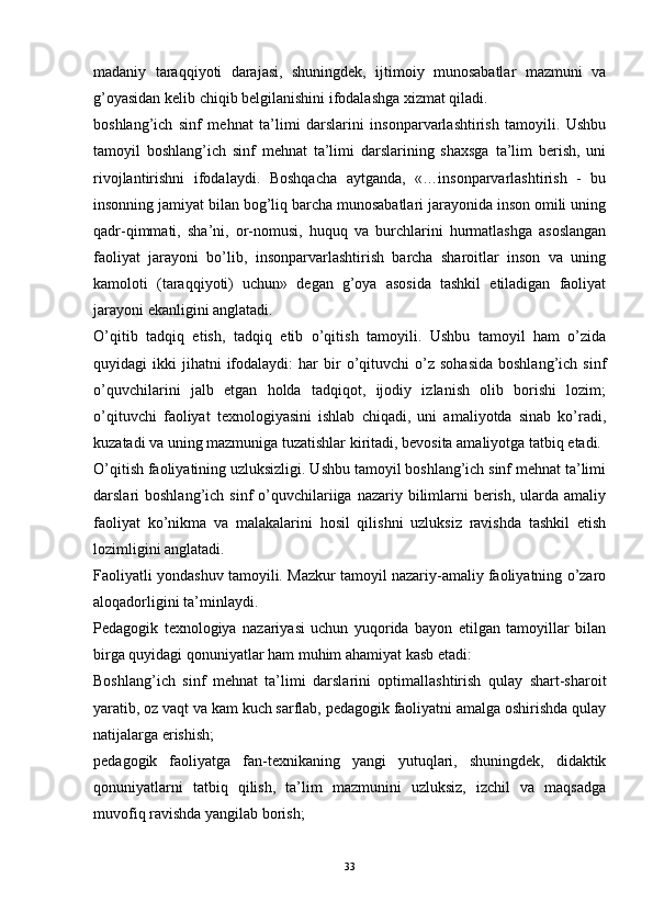 madaniy   taraqqiyoti   darajasi,   shuningdek,   ijtimoiy   munosabatlar   mazmuni   va
g’oyasidan kelib chiqib belgilanishini ifodalashga xizmat qiladi.
boshlang’ich   sinf   mehnat   ta’limi   darslarini   insonparvarlashtirish   tamoyili.   Ushbu
tamoyil   boshlang’ich   sinf   mehnat   ta’limi   darslarining   shaxsga   ta’lim   berish,   uni
rivojlantirishni   ifodalaydi.   Boshqacha   aytganda,   «…insonparvarlashtirish   -   bu
insonning jamiyat bilan bog’liq barcha munosabatlari jarayonida inson omili uning
qadr-qimmati,   sha’ni,   or-nomusi,   huquq   va   burchlarini   hurmatlashga   asoslangan
faoliyat   jarayoni   bo’lib,   insonparvarlashtirish   barcha   sharoitlar   inson   va   uning
kamoloti   (taraqqiyoti)   uchun»   degan   g’oya   asosida   tashkil   etiladigan   faoliyat
jarayoni ekanligini anglatadi.
O’qitib   tadqiq   etish,   tadqiq   etib   o’qitish   tamoyili.   Ushbu   tamoyil   ham   o’zida
quyidagi   ikki   jihatni  ifodalaydi:  har   bir  o’qituvchi   o’z   sohasida   boshlang’ich  sinf
o’quvchilarini   jalb   etgan   holda   tadqiqot,   ijodiy   izlanish   olib   borishi   lozim;
o’qituvchi   faoliyat   texnologiyasini   ishlab   chiqadi,   uni   amaliyotda   sinab   ko’radi,
kuzatadi va uning mazmuniga tuzatishlar kiritadi, bevosita amaliyotga tatbiq etadi.
O’qitish faoliyatining uzluksizligi. Ushbu tamoyil boshlang’ich sinf mehnat ta’limi
darslari  boshlang’ich  sinf  o’quvchilariiga nazariy  bilimlarni  berish,  ularda amaliy
faoliyat   ko’nikma   va   malakalarini   hosil   qilishni   uzluksiz   ravishda   tashkil   etish
lozimligini anglatadi.
Faoliyatli yondashuv tamoyili. Mazkur tamoyil nazariy-amaliy faoliyatning o’zaro
aloqadorligini ta’minlaydi.
Pedagogik   texnologiya   nazariyasi   uchun   yuqorida   bayon   etilgan   tamoyillar   bilan
birga quyidagi qonuniyatlar ham muhim ahamiyat kasb etadi:
Boshlang’ich   sinf   mehnat   ta’limi   darslarini   optimallashtirish   qulay   shart-sharoit
yaratib, oz vaqt va kam kuch sarflab, pedagogik faoliyatni amalga oshirishda qulay
natijalarga erishish;
pedagogik   faoliyatga   fan-texnikaning   yangi   yutuqlari,   shuningdek,   didaktik
qonuniyatlarni   tatbiq   qilish,   ta’lim   mazmunini   uzluksiz,   izchil   va   maqsadga
muvofiq ravishda yangilab borish;
33 