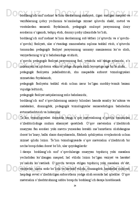 boshlang’ich  sinf  mehnat  ta’limi   darslarining  mohiyati,  ilgari   surilgan  maqsad  va
vazifalarning   ijobiy   yechimini   ta’minlashga   xizmat   qiluvchi   shakl,   metod   va
vositalardan   samarali   foydalanish,   pedagogik   muloqot   jarayonining   ilmiy
asoslarini o’rganish, tadqiq etish, doimiy ijodiy izlanishda bo’lish;
boshlang’ich sinf  mehnat  ta’limi  darslarining sub’ektlari  (o’qituvchi  va o’quvchi-
o’quvchi)   faoliyati,   ular   o’rtasidagi   munosabatni   oqilona   tashkil   etish,   o’qituvchi
tomonidan   pedagogik   faoliyat   jarayonining   umumiy   manzarasini   ko’ra   olish,
vaziyatlarning to’g’ri baholanishga erishish;
o’quvchi   pedagogik   faoliyat   jarayonining   faol,   yetakchi   sub’ektiga   aylanishi,   o’z
imkoniyati va iqtidorini erkin ro’yobga chiqara olish layoqatiga ega bo’la olishi;
pedagogik   faoliyatni   jadallashtirish,   shu   maqsadda   axborot   texnologiyalari
xizmatidan foydalanish;
pedagogik   faoliyatni   tashkil   etish   uchun   zarur   bo’lgan   moddiy-texnik   bazani
vujudga keltirish;
pedagogik faoliyat natijalarining xolis ba h olanishi;
boshlang’ich   sinf   o’quvchilarining   nazariy   bilimlari   hamda   amaliy   ko’nikma   va
malakalari,   shuningdek,   pedagogik   texnologiyalar   samaradorligini   baholashni
avtomatlashtirish va hokazolar.
Ta’lim   texnologiyalari   doirasida   yangi   o’quv   materialining   o’quvchi   tomonidan
o’zlashtirilishiga   muhim   ahamiyat   qaratiladi.   O’quv   materialini   o’zlashtirish
muayyan   fan   asoslari   yoki   mavzu   yuzasidan   kerakli   ma’lumotlarni   olishdangina
iborat bo’lmay, balki shaxs dunyoharashi, fikrlash  q obiliyatini rivojlantirish uchun
xizmat   qilishi   lozim.   Ta’lim   texnologiyasida   o’quv   materialini   o’zlashtirish   bir
necha bosqichdan iborat bo’lib, ular quyidagilardir:
1-daraja:   boshlang’ich   sinf   o’quvchilariga   muayyan   topshiriq   yoki   masalani
yechishdan   ko’zlangan   maqsad,   hal   etilishi   lozim   bo’lgan   vaziyat   va   harakat
yo’nalishi   ko’rsatiladi.   O’quvchi   tavsiya   etilgan   topshiriq   yoki   masalani   ob’ekt,
vaziyatlar, ularni sodir bo’lishi va bartaraf etilishi, shuningdek, harakatlar mohiyati
haqidagi avval o’zlashtirilgan axborotlarni yodga olish asosida hal qiladilar. O’quv
materialini o’zlashtirishning ushbu bosqichi boshlang’ich daraja hisoblanadi.
34 