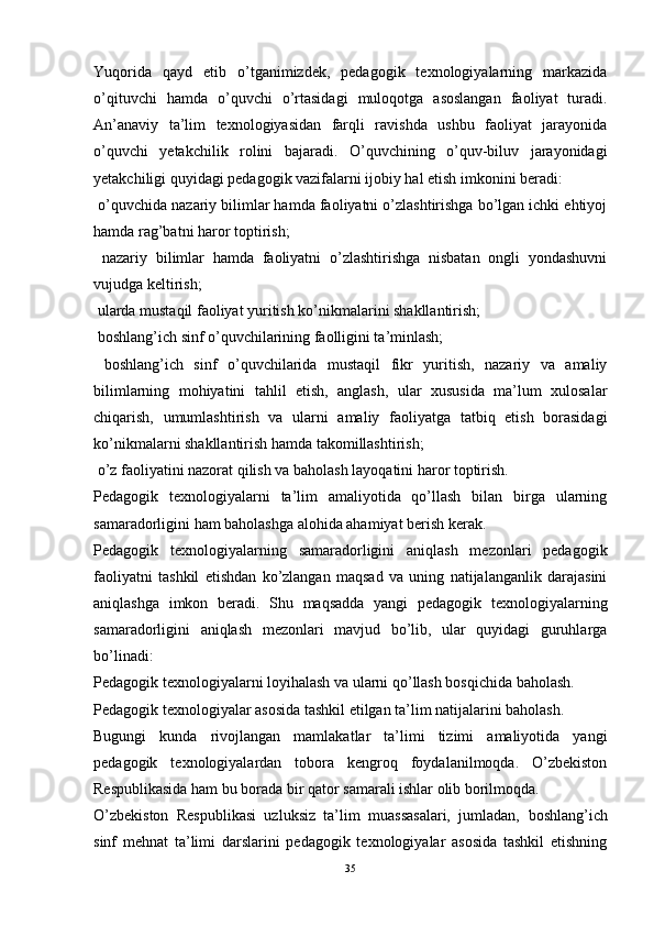 Yuqorida   qayd   etib   o’tganimizdek,   pedagogik   texnologiyalarning   markazida
o’qituvchi   hamda   o’quvchi   o’rtasidagi   muloqotga   asoslangan   faoliyat   turadi.
An’anaviy   ta’lim   texnologiyasidan   farqli   ravishda   ushbu   faoliyat   jarayonida
o’quvchi   yetakchilik   rolini   bajaradi.   O’quvchining   o’quv-biluv   jarayonidagi
yetakchiligi quyidagi pedagogik vazifalarni ijobiy hal etish imkonini beradi:
 o’quvchida nazariy bilimlar hamda faoliyatni o’zlashtirishga bo’lgan ichki ehtiyoj
hamda rag’batni haror toptirish;
  nazariy   bilimlar   hamda   faoliyatni   o’zlashtirishga   nisbatan   ongli   yondashuvni
vujudga keltirish;
 ularda mustaqil faoliyat yuritish ko’nikmalarini shakllantirish;
  boshlang’ich  sinf o’quvchilarining faolligini ta’minlash;
  boshlang’ich   sinf   o’quvchilarida   mustaqil   fikr   yuritish,   nazariy   va   amaliy
bilimlarning   mohiyatini   tahlil   etish,   anglash,   ular   xususida   ma’lum   xulosalar
chiqarish,   umumlashtirish   va   ularni   amaliy   faoliyatga   tatbiq   etish   borasidagi
ko’nikmalarni shakllantirish hamda takomillashtirish;
 o’z faoliyatini nazorat qilish va baholash layoqatini haror toptirish.
Pedagogik   texnologiyalarni   ta’lim   amaliyotida   qo’llash   bilan   birga   ularning
samaradorligini ham baholashga alohida ahamiyat berish kerak.
Pedagogik   texnologiyalarning   samaradorligini   aniqlash   mezonlari   pedagogik
faoliyatni   tashkil   etishdan   ko’zlangan   maqsad   va   uning   natijalanganlik   darajasini
aniqlashga   imkon   beradi.   Shu   maqsadda   yangi   pedagogik   texnologiyalarning
samaradorligini   aniqlash   mezonlari   mavjud   bo’lib,   ular   quyidagi   guruhlarga
bo’linadi:
P edagogik texnologiyalarni loyihalash va ularni qo’llash bosqichida baholash.
P edagogik texnologiyalar asosida tashkil etilgan ta’lim natijalarini baholash.
Bugungi   kunda   rivojlangan   mamlakatlar   ta’limi   tizimi   amaliyotida   yangi
pedagogik   texnologiyalardan   tobora   kengroq   foydalanilmoqda.   O’zbekiston
Respublikasida ham bu borada bir qator samarali ishlar olib borilmoqda. 
O’zbekiston   Respublikasi   uzluksiz   ta’lim   muassasalari,   jumladan,   boshlang’ich
sinf   mehnat   ta’limi   darslarini   pedagogik   texnologiyalar   asosida   tashkil   etishning
35