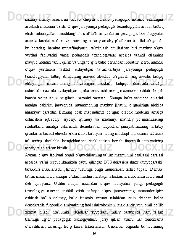 nazariy-amaliy   asoslarini   ishlab   chiqish   dolzarb   pedagogik   muamo   ekanligini
asoslash imkonini berdi.   O’quv jarayoniga pedagogik texnologiyalarni faol tadbiq
etish   imkoniyatlari.   Boshlang’ich   sinf   ta’limi   darslarini   pedagogik   texnologiyalar
asosida   tashkil   etish   muammosining   nazariy-amaliy   jihatlarini   batafsil   o’rganish,
bu   boradagi   harakat   muvaffaqiyatini   ta’minlash   omillaridan   biri   mazkur   o’quv
yurtlari   faoliyatini   yangi   pedagogik   texnologiyalar   asosida   tashkil   etishning
mavjud holatini tahlil qilish va unga to’g’ri baho berishdan iboratdir. Zero, mazkur
o’quv   yurtlarida   tashkil   etilayotgan   ta’lim-tarbiya   jarayoniga   pedagogik
texnologiyalar   tatbiq   etilishining   mavjud   ahvolini   o’rganish,   eng   avvalo,   tadqiq
etilayotgan   muammoning   dolzarbligini   asoslash,   tadqiqot   doirasida   amalga
oshirilishi nazarda tutilayotgan tajriba-sinov ishlarining mazmunini ishlab chiqish
hamda   yo’nalishini   belgilash   imkonini   yaratadi.   Shunga   ko’ra   tadqiqot   ishlarini
amalga   oshirish   jarayonida   muammoning   mazkur   jihatini   o’rganishga   alohida
ahamiyat   qaratdik.   Bizning   bosh   maqsadimiz   bo’lgan   o’zbek   modelini   amalga
oshirishda   iqtisodiy,   siyosiy,   ijtimoiy   va   madaniy,   ma’rifiy   yo’nalishlardagi
islohatlarni   amalga   oshirishda   demokratik,   fuqorolik,   jamiyatimizning   tarkibiy
qismlarini tashkil etuvchi erkin shaxs tarbiyasi, uning mustaqil tafakkurini uzluksiz
ta’limning   dastlabki   bosqichlaridan   shakllantirib   borish   fuqorolik   jamiyatining
asosiy talablaridan biridir.
Aynan, o’quv faoliyati orqali o’quvchilarning ta’lim mazmunini egallashi darajasi
asosida, ya’ni respublikamizda qabul qilingan DTS doirasida shaxs dunyoqarashi,
tafakkuri   shakllanadi,   ijtimoiy   tuzumga   ongli   munosabati   tarkib   topadi.   Demak,
ta’lim mazmunini chuqur o’zlashtirishni mustaqil tafakkurini shakllantiruvchi omil
deb   qaraymiz.   Ushbu   nuqtai   nazardan   o’quv   faoliyatini   yangi   pedagogik
texnologiya   asosida   tashkil   etish   nafaqat   o’quv   jarayonining   samaradorligini
oshirish   bo’lib   qolmay,   balki   ijtimoiy   zarurat   talabidan   kelib   chiqqan   holda
demokratik, fuqorolik jamiyatining faol ishtirokchisini shakllantiruvchi omil bo’lib
xizmat   qiladi.   Ma’lumki,   «Kadrlar   tayyorlash   milliy   dasturi»da   ham   ta’lim
tizimiga   ilg’or   pedagogik   texnogiyalarni   joriy   qilish,   ularni   har   tomonlama
o’zlashtirish   zarurligi   ko’p   karra   takrorlanadi.   Umuman   olganda   bu   iboraning
36 