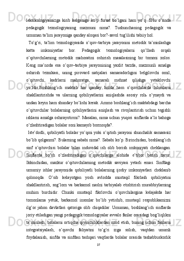 leksikologiyamizga   kirib   kelganiga   ko’p   fursat   bo’lgani   ham   yo’q.   SHu   o’rinda
pedagogik   texnologiyaning   mazmuni   nima?.   Tushunchaning   pedagogik   va
umuman ta’lim jarayoniga qanday aloqasi bor?-savol tug’ilishi tabiiy hol.
  To’g’ri,   ta’lim   texnologiyasida   o’quv–tarbiya   jarayonini   metodik   ta’minlashga
katta   imkoniyatlar   bor.   Pedagogik   texnologiyalarni   qo’llash   orqali
o’qituvchilarning   metodik   mahoratini   oshirish   masalasining   bir   tomoni   xolos.
Keng   ma’noda   esa   o’quv–tarbiya   jarayonining   yaxlit   tarzda,   mazmunli   amalga
oshirish   texnikasi,   uning   pirovard   natijalari   samaradorligini   belgilovchi   omil,
o’qituvchi,   kadrlarni   mahoratga,   samarali   mehnat   qilishga   yetaklovchi
yo’ldir.Boshlang’ich   maktab   har   qanday   holda   ham   o’quvchilarda   bilimlarni
shakllantirishda   va   ularning   qobiliyatlarini   aniqlashda   asosiy   rolь   o’ynaydi   va
undan keyin ham shunday bo’lishi kerak. Ammo boshlang’ich maktabdagi barcha
o’qituvchilar   bolalarning   qobiliyatlarini   aniqlash   va   rivojlantirish   uchun   tegishli
ishlarni amalga oshirayotirmi?. Masalan, nima uchun yuqori sinflarda a’lo bahoga
o’zlashtiradigan bolalar soni kamayib bormoqda?.
  Iste’dodli, qobiliyatli  bolalar  yo’qmi  yoki  o’qitish  jarayoni  shunchalik samarasiz
bo’lib qolganmi?. Bularning sababi nima?. Sababi ko’p. Birinchidan, boshlang’ich
sinf   o’qituvchisi   bolalar   bilan   induvidal   ish   olib   borish   imkoniyati   cheklangan.
Sinflarda   bo’sh   o’zlashtiradigan   o’quvchilarga   alohida   e’tibor   berish   zarur.
Ikkinchidan,   mazkur   o’qituvchilarning   metodik   saviyasi   yetarli   emas.   Sinfdagi
umumiy   ishlar   jarayonida   qobiliyatli   bolalarning   ijodiy   imkoniyatlari   cheklanib
qolmoqda.   O’sib   kelayotgan   yosh   avlodda   mustaqil   fikrlash   qobiliyatini
shakllantirish,   sog’lom   va   barkamol   naslni   tarbiyalab   etishtirish   murabbiylarning
muhim   burchidir.   Chunki   mustaqil   fikrlovchi   o’quvchilargina   kelajakda   har
tomonlama   yetuk,   barkamol   insonlar   bo’lib   yetishib,   mustaqil   respublikamizni
ilg’or   jahon   davlatlari   qatoriga   olib   chiqadilar.   Umuman,   boshlang’ich   sinflarda
joriy etiladigan yangi pedagogik texnologiyalar avvalo fanlar orasidagi bog’liqlikni
ta’minlash,   bolalarni   ortiqcha  qiyinchiliklardan  ozod  etish,   buning  uchun   fanlarni
integratsiyalash,   o’quvchi   faliyatini   to’g’ri   izga   solish,   vaqtdan   unumli
foydalanish,   sinfda   va   sinfdan   tashqari   vaqtlarda   bolalar   orasida   tashabbuskorlik
37 