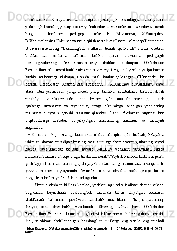 J.Yo’ldoshev,   K.Boysalov   va   boshqalar   pedagogik   texnologiya   nazariyasini,
pedagogik texnologiyaning asosiy  yo’nalishlarini, mezonlarini  o’z ishlarida ochib
berganlar.   Jumladan,   pedagog   olimlar   R.   Mavlonova,   X.Sanaqulov,
D.Xodievalarning “Mehnat va uni o’qitish metodikasi” nomli o’quv qo’llanmasida,
G.I.Perevertenьning   “Boshlang’ich   sinflarda   texnik   ijodkorlik”   nomli   kitobida
boshlang’ich   sinflarda   ta’limni   tashkil   qilish   jarayonida   pedagogik
texnologiyalarning   o’rni   ilmiy-nazariy   jihatdan   asoslangan.   O’zbekiston
Respublikasi o’qituvchi kadrlarning ma’naviy qiyofasiga, aqliy salohiyatiga hamda
kasbiy   mahoratiga   nisbatan   alohida   mas’uliyatlar   yuklangan.   CHunonchi,   bu
borada   O’zbekiston   Respublikasi   Prezidenti   I.   A.Karimov   quyidagilarni   qayd
etadi:   «biz   yurtimizda   yangi   avlod,   yangi   tafakkur   sohibalarini   tarbiyalashdek
mas’ulyatli   vazifalarni   ado   etishda   birinchi   galda   ana   shu   mashaqqatli   kasb
egalariga   suyanamiz   va   tayanamiz,   ertaga   o’rnimizga   keladigan   yoshlarning
ma’naviy   dunyosini   yaxshi   tassavur   qilamiz».   Ushbu   fikrlardan   bugungi   kun
o’qituvchisiga   nisbatan   qo’yilayotgan   talablarning   mazmun   va   mohiyati
anglaniladi. 
I.A.Karimov   “Agar   ertangi   kunimizni   o’ylab   ish   qilmoqchi   bo’lsak,   kelajakda
ishimizni davom ettiradigan bugungi yoshlarimizga sharoit yaratib, ularning hayoti
haqida   qayg’uradigan   bo’lsak,   avvalo.   Mahalliy   yoshlarni   tarbiyalash   ishiga
munosabatimizni mutloqo o’zgartirishimiz kerak”.“Aytish kerakki, kadrlarni puxta
qilib tayyorlamasdan, ularning qadriga yetmasdan, ularga ishonmasdan va qo’llab-
quvvatlamasdan,   o’ylaymanki,   biron-bir   sohada   ahvolni   hech   qanaqa   tarzda
o’zgartirib bo’lmaydi” 2
 –deb ta’kidlaganlar.
  Shuni alohida ta’kidlash kerakki, yoshlarning ijodiy faoliyati  dastlab oilada,
bog’chada   keyinchalik   boshlang’ich   sinflarda   bilim   olayotgan   bolalarda
shakllanadi.   Ta’limning   poydevori   qanchalik   mustahkam   bo’lsa,   o’quvchining
dunyoqarashi   shunchalik   rivojlanadi.   Shuning   uchun   ham   O’zbekiston
Respublikasi Prezidenti Islom Abdug’anievich Karimov «...bolaning dunyoqarashi,
didi,   salohiyati   shakllanadigan   boshlang’ich   sinflarga   eng   yetuk,   eng   tajribali
2
 Islom Karimov.  O’zbekiston mustaqillikka  erishish ostonasida. –T.: “O’zbekiston” NMIU, 2011 yil, 70-71-
betlar.
4 