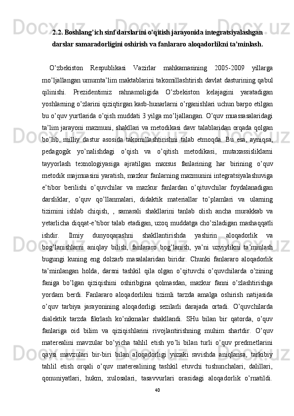 2 . 2 . Boshlang’ich sinf darslari ni o’qitish jarayonida i ntegratsiyalashgan
darslar samaradorligini oshirish va  fan lararo aloqadorlikni ta’minlash .
  O’zbekiston   Respublikasi   Vazirlar   mahkamasining   2005-2009   yillarga
mo’ljallangan umumta’lim maktablarini takomillashtirish davlat dasturining qabul
qilinishi.   Prezidentimiz   rahnamoligida   O’zbekiston   kelajagini   yaratadigan
yoshlarning o’zlarini qiziqtirgan kasb-hunarlarni o’rganishlari uchun barpo etilgan
bu o’quv yurtlarida o’qish muddati 3 yilga mo’ljallangan. O’quv muassasalaridagi
ta’lim jarayoni mazmuni, shakllari va metodikasi davr talablaridan orqada qolgan
bo’lib,   milliy   dastur   asosida   takomillashtirishni   talab   etmoqda.   Bu   esa,   ayniqsa,
pedagogik   yo’nalishdagi   o’qish   va   o’qitish   metodikasi,   mutaxassisliklarni
tayyorlash   texnologiyasiga   ajratilgan   maxsus   fanlarining   har   birining   o’quv
metodik majmuasini yaratish, mazkur fanlarning mazmunini integratsiyalashuviga
e’tibor   berilishi   o’quvchilar   va   mazkur   fanlardan   o’qituvchilar   foydalanadigan
darsliklar,   o’quv   qo’llanmalari,   didaktik   materiallar   to’plamlari   va   ularning
tizimini   ishlab   chiqish,   ,   samarali   shakllarini   tanlab   olish   ancha   murakkab   va
yetarlicha diqqat-e’tibor talab etadigan, uzoq muddatga cho’ziladigan mashaqqatli
ishdir.   Ilmiy   dunyoqarashni   shakllantirishda   yashirin   aloqadorlik   va
bog’lanishlarni   aniqlay   bilish,   fanlararo   bog’lanish,   ya’ni   uzviylikni   ta’minlash
bugungi   kuning   eng   dolzarb   masalalaridan   biridir.   Chunki   fanlararo   aloqadorlik
ta’minlangan   holda,   darsni   tashkil   qila   olgan   o’qituvchi   o’quvchilarda   o’zining
faniga   bo’lgan   qiziqishini   oshiribgina   qolmasdan,   mazkur   fanni   o’zlashtirishga
yordam   berdi.   Fanlararo   aloqadorlikni   tizimli   tarzda   amalga   oshirish   natijasida
o’quv   tarbiya   jarayonining   aloqadorligi   sezilarli   darajada   ortadi.   O’quvchilarda
dialektik   tarzda   fikrlash   ko’nikmalar   shakllandi.   SHu   bilan   bir   qatorda,   o’quv
fanlariga   oid   bilim   va   qiziqishlarini   rivojlantirishning   muhim   shartdir.   O’quv
materealini   mavzular   bo’yicha   tahlil   etish   yo’li   bilan   turli   o’quv   predmetlarini
qaysi   mavzulari   bir-biri   bilan   aloqadorligi   yuzaki   ravishda   aniqlansa,   tarkibiy
tahlil   etish   orqali   o’quv   materealining   tashkil   etuvchi   tushunchalari,   dalillari,
qonuniyatlari,   hukm,   xulosalari,   tasavvurlari   orasidagi   aloqadorlik   o’rnatildi.
40 