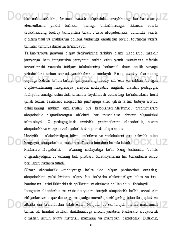 Ko’rinib   turibdiki,   birinchi   vazifa   o’qitishda   uzviylikning   barcha   asosiy
elementlarini   yaxlit   birlikka,   tizimga   birlashtirishga,   ikkinchi   vazifa
didaktikaning   boshqa   tamoyillari   bilan   o’zaro   aloqadorlikka,   uchunchi   vazifa
o’qitish   usul   va   shakllarini   oqilona   tanlashga   qaratilgan   bo’lib,   to’rtinchi   vazifa
bilimlar umumlashmasini ta’minlaydi.
Ta’lim-tarbiya   jarayoni   o’quv   faoliyatining   tarkibiy   qismi   hisoblanib,   mazkur
jarayonga   ham   integratsiya   jarayonini   tatbiq   etish   yetuk   mutaxassis   sifatida
tayyorlanishi   nazarda   tutilgan   talabalarning   barkamol   shaxs   bo’lib   voyaga
yetishishlari   uchun   sharoit   yaratilishini   ta’minlaydi.   Biroq   bunday   sharoitning
vujudga   kelishi   ta’lim-tarbiya   jarayonining   asosiy   sub’ekti   va   rahbari   bo’lgan
o’qituvchilarning   integratsiya   jarayoni   mohiyatini   anglash,   ulardan   pedagogik
faoliyatni   amalga   oshirishda   samarali   foydalanish   borasidagi   ko’nikmalarni   hosil
qilish   lozim.   Fanlararo   aloqadorlik   printsipiga   amal   qilish   ta’lim   tarbiya   sifatini
oshirishning   muhim   omillaridan   biri   hisoblanadi.Ma’lumki,   predmetlararo
aloqadorlik   o’rganilayotgan   ob’ektni   har   tomonlama   chuqur   o’rganishni
ta’minlaydi.   U   pedagogikada   uzviylik,   predmetlararo   aloqadorlik,   o’zaro
aloqadorlik va integrativ aloqadorlik darajalarida talqin etiladi.
Uzviylik   –   o’zlashtirilgan   bilim,   ko’nikma   va   malakalarni   asta   sekinlik   bilan
kengayib, chuqurlashib, mukammaallashib borishini ko’zda tutadi.
Fanlararo   aloqadorlik   –   o’zining   mohiyatiga   ko’ra   keng   tushuncha   bo’lib,
o’rganilayotgani   ob’ektning   turli   jihatlari.   Xususiyatlarini   har   tomonlama   ochib
berilishini nazarda tutadi.
O’zaro   aloqadorlik   –mohiyatiga   ko’ra   ikki   o’quv   predmetlari   orasidagi
aloqadorlikni   ya’ni   birinchi   o’quv   fani   bo’yicha   o’zlashtirilgan   bilim   va   ish–
harakat usullarini ikkinchisida qo’llashni va aksincha qo’llanishini ifodalaydi.
Integrativ   aloqadorlik   esa   nisbatan   yuqori   darajali   aloqadorlik   bo’lib,   avval   zikr
etilganlaridan o’quv dasturiga maqsadga muvofiq kiritilganligi bilan farq qiladi va
albatta   uni   ta’minlashni   talab   etadi .   Natijada   ob’ekt   haqida   tizimli   mukammal
bilim,   ish   harakat   usullari   shakllanishiga   imkon   yaratadi.   Fanlararo   aloqadorlik
o’rnatish   uchun   o’quv   materiali   mazmuni   va   mantiqan,   psixologik.   Didaktik,
42 