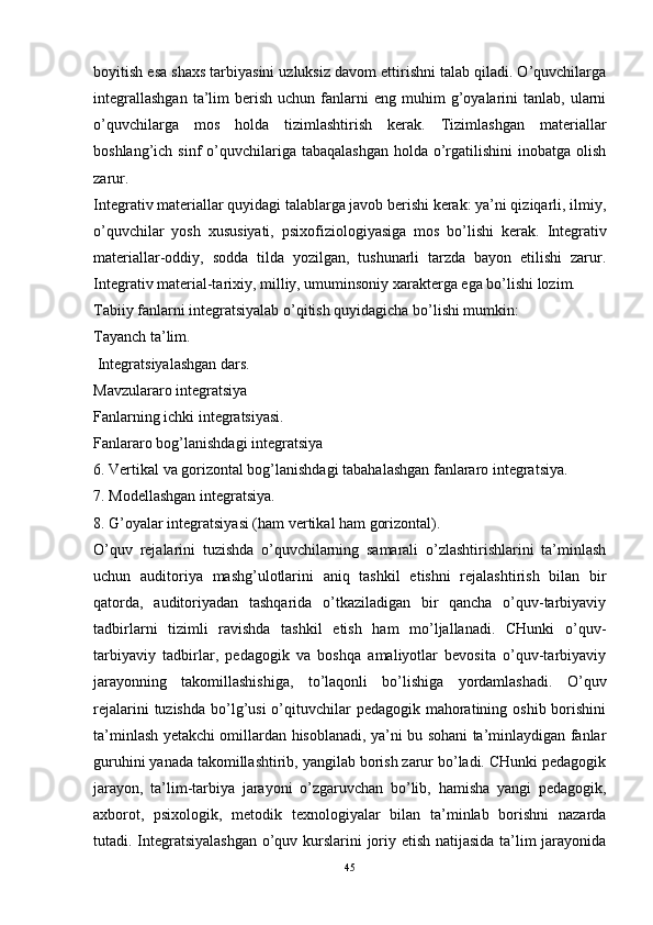 boyitish esa shaxs tarbiyasini uzluksiz davom ettirishni talab qiladi. O’quvchilarga
integrallashgan  ta’lim   berish   uchun  fanlarni  eng  muhim  g’oyalarini  tanlab,   ularni
o’quvchilarga   mos   holda   tizimlashtirish   kerak.   Tizimlashgan   materiallar
boshlang’ich sinf  o’quvchilariga tabaqalashgan  holda o’rgatilishini  inobatga olish
zarur.
Integrativ materiallar quyidagi talablarga javob berishi kerak: ya’ni qiziqarli, ilmiy,
o’quvchilar   yosh   xususiyati,   psixo fiziologiyasiga   mos   bo’lishi   kerak.   Integrativ
materiallar-oddiy,   sodda   tilda   yozilgan,   tushunarli   tarzda   bayon   etilishi   zarur.
Integrativ material-tarixiy, milliy, umuminsoniy xarakterga ega bo’lishi lozim.
Tabiiy fanlarni integratsiyalab o’qitish quyidagicha bo’lishi mumkin:
Tayanch ta’lim.
 Integratsiyalashgan dars.
Mavzulararo integratsiya 
Fanlarning ichki integratsiyasi.
Fanlararo bog’lanishdagi integratsiya 
6. Vertikal va gorizontal bog’lanishdagi tabahalashgan fanlararo integratsiya.
7. Modellashgan integratsiya.
8.  G’ oyalar integratsiyasi (ham vertikal ham gorizontal).
O’quv   rejalarini   tuzishda   o’quvchilarning   samarali   o’zlashtirishlarini   ta’minlash
uchun   auditoriya   mashg’ulotlarini   aniq   tashkil   etishni   rejalashtirish   bilan   bir
qatorda,   auditoriyadan   tashqarida   o’tkaziladigan   bir   qancha   o’quv-tarbiyaviy
tadbirlarni   tizimli   ravishda   tashkil   etish   ham   mo’ljallanadi.   CHunki   o’quv-
tarbiyaviy   tadbirlar,   pedagogik   va   boshqa   amaliyotlar   bevosita   o’quv-tarbiyaviy
jarayonning   takomillashishiga,   to’laqonli   bo’lishiga   yordamlashadi.   O’quv
rejalarini  tuzishda  bo’lg’usi  o’qituvchilar  pedagogik  mahoratining oshib  borishini
ta’minlash yetakchi omillardan hisoblanadi, ya’ni bu sohani ta’minlaydigan fanlar
guruhini yanada takomillashtirib, yangilab borish zarur bo’ladi. CHunki pedagogik
jarayon,   ta’lim-tarbiya   jarayoni   o’zgaruvchan   bo’lib,   hamisha   yangi   pedagogik,
axborot,   psixologik,   metodik   texnologiyalar   bilan   ta’minlab   borishni   nazarda
tutadi.   Integratsiyalashgan o’quv kurslarini joriy etish natijasida ta’lim jarayonida
45 