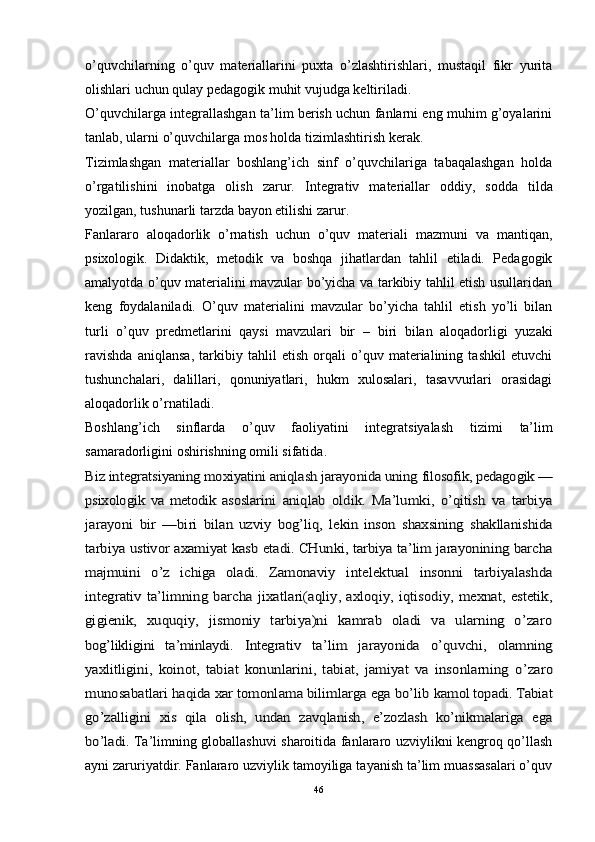 o’quvchilarning   o’quv   materiallarini   puxta   o’zlashtirishlari,   mustaqil   fikr   yurita
olishlari uchun qulay pedagogik muhit vujudga keltiriladi. 
O’quvchilarga integrallashgan ta’lim berish uchun fanlarni eng muhim g’oyalarini
tanlab, ularni o’quvchilarga mos holda tizimlashtirish kerak.
Tizimlashgan   materiallar   boshlang’ich   sinf   o’quvchilariga   tabaqalashgan   holda
o’rgatilishini   inobatga   olish   zarur.   Integrativ   materiallar   oddiy,   sodda   tilda
yozilgan, tushunarli tarzda bayon etilishi zarur. 
Fanlararo   aloqadorlik   o’rnatish   uchun   o’quv   materiali   mazmuni   va   mantiqan,
psixologik.   Didaktik,   metodik   va   boshqa   jihatlardan   tahlil   etiladi.   Pedagogik
amalyotda o’quv materialini mavzular bo’yicha va tarkibiy tahlil etish usullaridan
keng   foydalaniladi.   O’quv   materialini   mavzular   bo’yicha   tahlil   etish   yo’li   bilan
turli   o’quv   predmetlarini   qaysi   mavzulari   bir   –   biri   bilan   aloqadorligi   yuzaki
ravishda   aniqlansa,   tarkibiy   tahlil   etish   orqali   o’quv   materialining   tashkil   etuvchi
tushunchalari,   dalillari,   qonuniyatlari,   hukm   xulosalari,   tasavvurlari   orasidagi
aloqadorlik o’rnatiladi. 
Boshlang’ich   sinflarda   o’quv   faoliyatini   integratsiyalash   tizimi   ta’lim
samaradorligi ni oshirishning  omili sifatida .Biz integratsiyaning moxiyatini aniqlash jarayonida uning 	filosofik, pedagogik —	
psixologik   va   metodik   asoslarini  	aniqlab   oldik.   Ma’lumki,   o’qitish   va   tarbiya	
jarayoni   bir   —biri  	bilan   uzviy   bog’liq,   lekin   inson   shaxsining   shakllanishida	
tarbiya ustivor axamiyat kasb etadi. CHunki, tarbiya ta’lim jarayonining barcha
majmuini   o’z   ichiga   oladi.   Zamonaviy  	intelektual   insonni   tarbiyalashda	
integrativ ta’limning  barcha  	jixatlari(aqliy, axloqiy, iqtisodiy, mexnat, estetik,	
gigienik,  	xuquqiy,   jismoniy   tarbiya)ni   kamrab   oladi   va   ularning   o’zaro	
bog’likligini   ta’minlaydi.  	Integrativ   ta’lim   jarayonida   o’quvchi,   olamning	
yaxlitligini,  	koinot,   tabiat   konunlarini,   tabiat,   jamiyat   va   insonlarning  	o’zaro	
munosabatlari haqida xar tomonlama bilimlarga ega bo’lib 	kamol topadi. Tabiat	
go’zalligini   xis   qila   olish,   undan   zavqlanish,   e’zozlash   ko’nikmalariga   ega
bo’ladi.  
Ta’limning globallashuvi sharoitida fanlararo uzviylikni kengroq qo’llash
ayni zaruriyatdir. Fanlararo uzviylik tamoyiliga tayanish ta’lim muassasalari o’quv
46