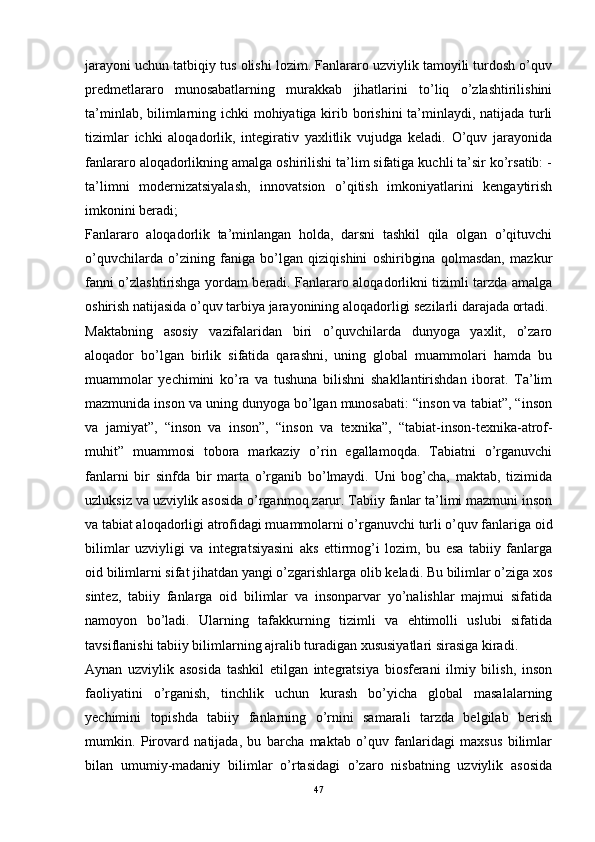 jarayoni uchun tatbiqiy tus olishi lozim. Fanlararo uzviylik tamoyili turdosh o’quv
predmetlararo   munosabatlarning   murakkab   jihatlarini   to’liq   o’zlashtirilishini
ta’minlab, bilimlarning ichki mohiyatiga kirib borishini ta’minlaydi, natijada turli
tizimlar   ichki   aloqadorlik,   integirativ   yaxlitlik   vujudga   keladi.   O’quv   jarayonida
fanlararo aloqadorlikning amalga oshirilishi ta’lim sifatiga kuchli ta’sir ko’rsatib: -
ta’limni   modernizatsiyalash,   innovatsion   o’qitish   imkoniyatlarini   kengaytirish
imkonini beradi;
Fanlararo   aloqadorlik   ta’minlangan   holda,   darsni   tashkil   qila   olgan   o’qituvchi
o’quvchilarda   o’zining   faniga   bo’lgan   qiziqishini   oshiribgina   qolmasdan,   mazkur
fanni o’zlashtirishga yordam beradi. Fanlararo aloqadorlikni tizimli tarzda amalga
oshirish natijasida o’quv tarbiya jarayonining aloqadorligi sezilarli darajada ortadi.
Maktabning   asosiy   vazifalaridan   biri   o’quvchilarda   dunyoga   yaxlit,   o’zaro
aloqador   bo’lgan   birlik   sifatida   qarashni,   uning   global   muammolari   hamda   bu
muammolar   yechimini   ko’ra   va   tushuna   bilishni   shakllantirishdan   iborat.   Ta’lim
mazmunida inson va uning dunyoga bo’lgan munosabati: “inson va tabiat”, “inson
va   jamiyat”,   “inson   va   inson”,   “inson   va   texnika”,   “tabiat-inson-texnika-atrof-
muhit”   muammosi   tobora   markaziy   o’rin   egallamoqda.   Tabiatni   o’rganuvchi
fanlarni   bir   sinfda   bir   marta   o’rganib   bo’lmaydi.   Uni   bog’cha,   maktab,   tizimida
uzluksiz va uzviylik asosida o’rganmoq zarur. Tabiiy fanlar ta’limi mazmuni inson
va tabiat aloqadorligi atrofidagi muammolarni o’rganuvchi turli o’quv fanlariga oid
bilimlar   uzviyligi   va   integratsiyasini   aks   ettirmog’i   lozim,   bu   esa   tabiiy   fanlarga
oid bilimlarni sifat jihatdan yangi o’zgarishlarga olib keladi. Bu bilimlar o’ziga xos
sintez,   tabiiy   fanlarga   oid   bilimlar   va   insonparvar   yo’nalishlar   majmui   sifatida
namoyon   bo’ladi.   Ularning   tafakkurning   tizimli   va   ehtimolli   uslubi   sifatida
tavsiflanishi tabiiy bilimlarning ajralib turadigan xususiyatlari sirasiga kiradi. 
Aynan   uzviylik   asosida   tashkil   etilgan   integratsiya   biosferani   ilmiy   bilish,   inson
faoliyatini   o’rganish,   tinchlik   uchun   kurash   bo’yicha   global   masalalarning
yechimini   topishda   tabiiy   fanlarning   o’rnini   samarali   tarzda   belgilab   berish
mumkin.   Pirovard   natijada,   bu   barcha   maktab   o’quv   fanlaridagi   maxsus   bilimlar
bilan   umumiy-madaniy   bilimlar   o’rtasidagi   o’zaro   nisbatning   uzviylik   asosida
47 