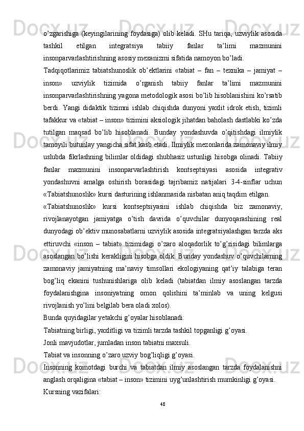 o’zgarishiga   (keyingilarining   foydasiga)   olib   keladi.   SHu   tariqa,   uzviylik   asosida
tashkil   etilgan   integratsiya   tabiiy   fanlar   ta’limi   mazmunini
insonparvarlashtirishning asosiy mexanizmi sifatida namoyon bo’ladi. 
Tadqiqotlarimiz   tabiatshunoslik   ob’ektlarini   «tabiat   –   fan   –   texnika   –   jamiyat   –
inson»   uzviylik   tizimida   o’rganish   tabiiy   fanlar   ta’limi   mazmunini
insonparvarlashtirishning yagona metodologik asosi bo’lib hisoblanishini ko’rsatib
berdi.   Yangi   didaktik   tizimni   ishlab   chiqishda   dunyoni   yaxlit   idrok   etish,   tizimli
tafakkur va «tabiat – inson» tizimini aksiologik jihatdan baholash dastlabki ko’zda
tutilgan   maqsad   bo’lib   hisoblanadi.   Bunday   yondashuvda   o’qitishdagi   ilmiylik
tamoyili butunlay yangicha sifat kasb etadi. Ilmiylik mezonlarida zamonaviy ilmiy
uslubda  fikrlashning  bilimlar   oldidagi  shubhasiz   ustunligi   hisobga  olinadi. Tabiiy
fanlar   mazmunini   insonparvarlashtirish   kontseptsiyasi   asosida   integrativ
yondashuvni   amalga   oshirish   borasidagi   tajribamiz   natijalari   3-4-sinflar   uchun
«Tabiatshunoslik» kursi dasturining ishlanmasida nisbatan aniq taqdim etilgan. 
«Tabiatshunoslik»   kursi   kontseptsiyasini   ishlab   chiqishda   biz   zamonaviy,
rivojlanayotgan   jamiyatga   o’tish   davrida   o’quvchilar   dunyoqarashining   real
dunyodagi ob’ektiv munosabatlarni uzviylik asosida integratsiyalashgan tarzda aks
ettiruvchi   «inson   –   tabiat»   tizimidagi   o’zaro   aloqadorlik   to’g’risidagi   bilimlarga
asoslangan bo’lishi  kerakligini hisobga oldik. Bunday yondashuv o’quvchilarning
zamonaviy   jamiyatning   ma’naviy   timsollari   ekologiyaning   qat’iy   talabiga   teran
bog’liq   ekanini   tushunishlariga   olib   keladi   (tabiatdan   ilmiy   asoslangan   tarzda
foydalanishgina   insoniyatning   omon   qolishini   ta’minlab   va   uning   kelgusi
rivojlanish yo’lini belgilab bera oladi xolos).
Bunda quyidagilar yetakchi g’oyalar hisoblanadi:
Tabiatning birligi, yaxlitligi va tizimli tarzda tashkil topganligi g’oyasi.
Jonli mavjudotlar, jumladan inson tabiatni maxsuli.
T abiat va  i nsonning o’zaro  uzviy  bog’liqligi g’oyasi.
Insonning   koinotdagi   burchi   va   tabiatdan   ilmiy   asoslangan   tarzda   foydalanishni
anglash orqaligina «tabiat – inson» tizimini uyg’unlashtirish mumkinligi g’oyasi.
Kursning vazifalari:
48