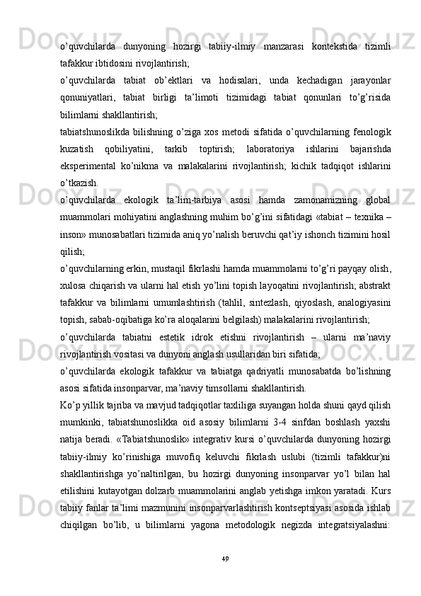 o’quvchilarda   dunyoning   hozirgi   tabiiy-ilmiy   manzarasi   kontekstida   tizimli
tafakkur ibtidosini rivojlantirish;
o’quvchilarda   tabiat   ob’ektlari   va   hodisalari,   unda   kechadigan   jarayonlar
qonuniyatlari,   tabiat   birligi   ta’limoti   tizimidagi   tabiat   qonunlari   to’g’risida
bilimlarni shakllantirish;
tabiatshunoslikda   bilishning   o’ziga   xos   metodi   sifatida   o’quvchilarning   fenologik
kuzatish   qobiliyatini,   tarkib   toptirish;   laboratoriya   ishlarini   bajarishda
eksperimental   ko’nikma   va   malakalarini   rivojlantirish;   kichik   tadqiqot   ishlarini
o’tkazish.
o’quvchilarda   ekologik   ta’lim-tarbiya   asosi   hamda   zamonamizning   global
muammolari mohiyatini anglashning muhim bo’g’ini sifatidagi «tabiat –  texnika –
inson» munosabatlari tizimida aniq yo’nalish beruvchi qat’iy ishonch tizimini hosil
qilish;
o’quvchilarning  erkin,  mustaqil fikrlashi hamda muammolarni to’g’ri payqay olish ,
xulosa chiqarish  va ularni hal etish yo’lini topish layoqatini rivojlantirish; abstrakt
tafakkur   va   bilimlarni   umumlashtirish   (tahlil,   sintezlash,   qiyoslash,   analogiyasini
topish, sabab-oqibatiga ko’ra aloqalarini belgilash) malakalarini rivojlantirish;
o’quvchilarda   tabiatni   estetik   idrok   etishni   rivojlantirish   –   ularni   ma’naviy
rivojlantirish vositasi va dunyoni anglash usullaridan biri sifatida;
o’quvchilarda   ekologik   tafakkur   va   tabiatga   qadriyatli   munosabatda   bo’lishning
asosi sifatida insonparvar, ma’naviy timsollarni shakllantirish.
Ko’p yillik tajriba va mavjud tadqiqotlar taxliliga suyangan holda shuni qayd qilish
mumkinki,   tabiatshunoslikka   oid   asosiy   bilimlarni   3-4   sinfdan   boshlash   yaxshi
natija   beradi.   «Tabiatshunoslik»   integrativ   kursi   o’quvchilarda   dunyoning   hozirgi
tabiiy-ilmiy   ko’rinishiga   muvofiq   keluvchi   fikrlash   uslubi   (tizimli   tafakkur)ni
shakllantirishga   yo’naltirilgan,   bu   hozirgi   dunyoning   insonparvar   yo’l   bilan   hal
etilishini kutayotgan dolzarb muammolarini anglab yetishga imkon yaratadi. Kurs
tabiiy fanlar ta’limi mazmunini insonparvarlashtirish kontseptsiyasi asosida ishlab
chiqilgan   bo’lib,   u   bilimlarni   yagona   metodologik   negizda   integratsiyalashni:
49