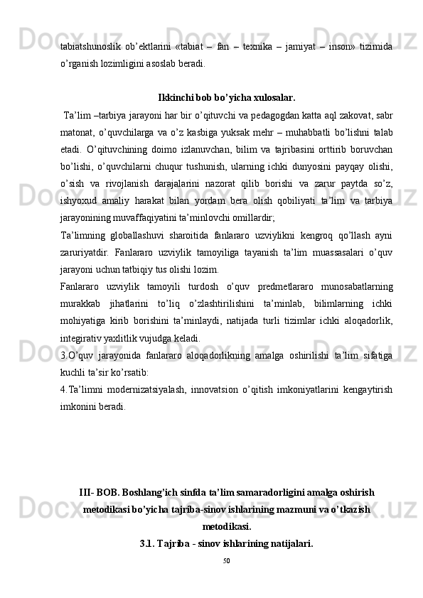 tabiatshunoslik   ob’ektlarini   «tabiat   –   fan   –   texnika   –   jamiyat   –   inson»   tizimida
o’rganish lozimligini asoslab beradi.
Ikkinchi bob bo’yicha xulosalar.
  Ta’lim  – tarbiya   jarayoni   har   bir   o’qituvchi   va   pedagogdan   katta   aql   zakovat ,  sabr
matonat ,   o’quvchilarga   va   o’z   kasbiga   yuksak   mehr   –   muhabbatli   bo’lishni   talab
etadi .   O’qituvchining   doimo   izlanuvchan,   bilim   va   tajribasini   orttirib   boruvchan
bo’lishi,   o’quvchilarni   chuqur   tushunish,   ularning   ichki   dunyosini   payqay   olishi,
o’sish   va   rivojlanish   darajalarini   nazorat   qilib   borishi   va   zarur   paytda   so’z,
ishyoxud   amaliy   harakat   bilan   yordam   bera   olish   qobiliyati   ta’lim   va   tarbiya
jarayonining muvaffaqiyatini ta’minlovchi omillardir ; 
Ta’limning   globallashuvi   sharoitida   fanlararo   uzviylikni   kengroq   qo’llash   ayni
zaruriyatdir.   Fanlararo   uzviylik   tamoyiliga   tayanish   ta’lim   muassasalari   o’quv
jarayoni uchun tatbiqiy tus olishi lozim.
Fanlararo   uzviylik   tamoyili   turdosh   o’quv   predmetlararo   munosabatlarning
murakkab   jihatlarini   to’liq   o’zlashtirilishini   ta’minlab,   bilimlarning   ichki
mohiyatiga   kirib   borishini   ta’minlaydi,   natijada   turli   tizimlar   ichki   aloqadorlik,
integirativ yaxlitlik vujudga keladi.
3.O’quv   jarayonida   fanlararo   aloqadorlikning   amalga   oshirilishi   ta’lim   sifatiga
kuchli ta’sir ko’rsatib:
4.Ta’limni   modernizatsiyalash,   innovatsion   o’qitish   imkoniyatlarini   kengaytirish
imkonini beradi.
III- BOB. Boshlang’ich sinfda ta’lim samaradorligini amalga oshirish
m etodikasi  bo’yicha   t ajriba-sinov ishlarining mazmuni va o’tkazish
metodikasi.
3.1. Tajriba - sinov ishlarining natijalari.
50 