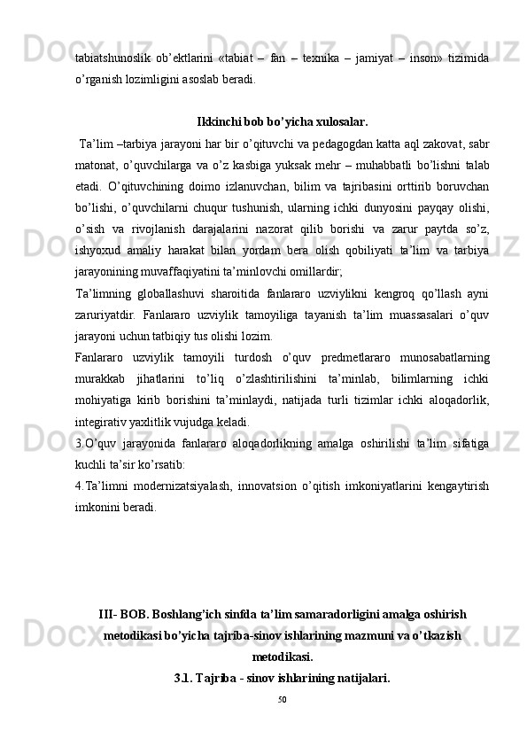 tabiatshunoslik   ob’ektlarini   «tabiat   –   fan   –   texnika   –   jamiyat   –   inson»   tizimida
o’rganish lozimligini asoslab beradi.
Ikkinchi bob bo’yicha xulosalar.
  Ta’lim  – tarbiya   jarayoni   har   bir   o’qituvchi   va   pedagogdan   katta   aql   zakovat ,  sabr
matonat ,   o’quvchilarga   va   o’z   kasbiga   yuksak   mehr   –   muhabbatli   bo’lishni   talab
etadi .   O’qituvchining   doimo   izlanuvchan,   bilim   va   tajribasini   orttirib   boruvchan
bo’lishi,   o’quvchilarni   chuqur   tushunish,   ularning   ichki   dunyosini   payqay   olishi,
o’sish   va   rivojlanish   darajalarini   nazorat   qilib   borishi   va   zarur   paytda   so’z,
ishyoxud   amaliy   harakat   bilan   yordam   bera   olish   qobiliyati   ta’lim   va   tarbiya
jarayonining muvaffaqiyatini ta’minlovchi omillardir ; 
Ta’limning   globallashuvi   sharoitida   fanlararo   uzviylikni   kengroq   qo’llash   ayni
zaruriyatdir.   Fanlararo   uzviylik   tamoyiliga   tayanish   ta’lim   muassasalari   o’quv
jarayoni uchun tatbiqiy tus olishi lozim.
Fanlararo   uzviylik   tamoyili   turdosh   o’quv   predmetlararo   munosabatlarning
murakkab   jihatlarini   to’liq   o’zlashtirilishini   ta’minlab,   bilimlarning   ichki
mohiyatiga   kirib   borishini   ta’minlaydi,   natijada   turli   tizimlar   ichki   aloqadorlik,
integirativ yaxlitlik vujudga keladi.
3.O’quv   jarayonida   fanlararo   aloqadorlikning   amalga   oshirilishi   ta’lim   sifatiga
kuchli ta’sir ko’rsatib:
4.Ta’limni   modernizatsiyalash,   innovatsion   o’qitish   imkoniyatlarini   kengaytirish
imkonini beradi.
III- BOB. Boshlang’ich sinfda ta’lim samaradorligini amalga oshirish
m etodikasi  bo’yicha   t ajriba-sinov ishlarining mazmuni va o’tkazish
metodikasi.
3.1. Tajriba - sinov ishlarining natijalari.
50