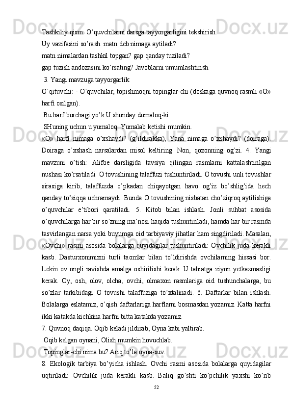 Tashkiliy qism: O’quvchilarni darsga tayyorgarligini tekshirish. 
Uy vazifasini so’rash. matn deb nimaga aytiladi?
matn nimalardan tashkil topgan?   gap qanday tuziladi?
gap tuzish andozasini ko’rsating?   Javoblarni umumlashtirish. 
 3. Yangi mavzuga tayyorgarlik: 
O’qituvchi:   - O’quvchilar, topishmoqni topinglar-chi (doskaga quvnoq rasmli «O»
harfi osilgan). 
  Bu harf burchagi yo’k U shunday dumaloq-ki 
 SHuning uchun u yumaloq. Yumalab ketishi mumkin. 
«O»   harfi   nimaga   o’xshaydi?   (g’ildirakka),   Yana   nimaga   o’xshaydi?   (doiraga).
Doiraga   o’xshash   narsalardan   misol   keltiring.   Non,   qozonning   og’zi.   4.   Yangi
mavzuni   o’tish:   Alifbe   darsligida   tavsiya   qilingan   rasmlarni   kattalashtirilgan
nushasi ko’rsatiladi. O tovushining talaffuzi tushuntiriladi. O tovushi unli tovushlar
sirasiga   kirib,   talaffuzda   o’pkadan   chiqayotgan   havo   og’iz   bo’shlig’ida   hech
qanday to’siqqa uchramaydi. Bunda O tovushining nisbatan cho’ziqroq aytilishiga
o’quvchilar   e’tibori   qaratiladi.   5.   Kitob   bilan   ishlash .   Jonli   suhbat   asosida
o’quvchilarga har bir so’zning ma’nosi haqida tushuntiriladi, hamda har bir rasmda
tasvirlangan narsa yoki buyumga oid tarbiyaviy jihatlar ham singdiriladi. Masalan,
«Ovchi»   rasmi   asosida   bolalarga   quyidagilar   tushuntiriladi:   Ovchilik   juda   kerakli
kasb.   Dasturxonimizni   turli   taomlar   bilan   to’ldirishda   ovchilarning   hissasi   bor.
Lekin   ov  ongli   ravishda   amalga  oshirilishi   kerak.  U   tabiatga   ziyon  yetkazmasligi
kerak.   Oy,   osh,   olov,   olcha,   ovchi,   olmaxon   rasmlariga   oid   tushunchalarga,   bu
so’zlar   tarkibidagi   O   tovushi   talaffuziga   to’xtalinadi.   6.   Daftarlar   bilan   ishlash.
Bolalarga eslatamiz, o’qish daftarlariga harflarni bosmasdan yozamiz. Katta harfni
ikki katakda kichkina harfni bitta katakda yozamiz. 
7. Quvnoq daqiqa.  Oqib keladi jildirab,   Oyna kabi yaltirab. 
 Oqib kelgan oynani,   Olish mumkin hovuchlab. 
 Topinglar-chi nima bu?   Ariq to’la oyna-suv. 
8.   Ekologik   tarbiya   bo’yicha   ishlash.   Ovchi   rasmi   asosida   bolalarga   quyidagilar
uqtiriladi:   Ovchilik   juda   kerakli   kasb.   Baliq   go’shti   ko’pchilik   yaxshi   ko’rib
52 