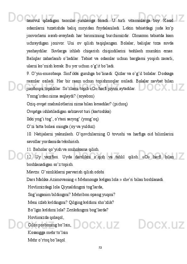 tanovul   qiladigan   taomlar   jumlasiga   kiradi.   U   turli   vitaminlarga   boy.   Kasal
odamlarni   tuzatishda   baliq   moyidan   foydalaniladi.   Lekin   tabiatdagi   juda   ko’p
jonvorlarni   asrab-avaylash   har   birimizning   burchimizdir.   Olmaxon   tabiatda   kam
uchraydigan   jonivor.   Uni   ov   qilish   taqiqlangan.   Bolalar,   baliqlar   toza   suvda
yashaydilar.   Suvlarga   ishlab   chiqarish   chiqindilarini   tashlash   mumkin   emas.
Baliqlar   zaharlanib   o’ladilar.   Tabiat   va   odamlar   uchun   barglarni   yoqish   zararli,
ularni ko’mish kerak. Bu yer uchun o’g’it bo’ladi. 
9. O’yin-musobaqa.   Sinf ikki guruhga bo’linadi: Qizlar va o’g’il bolalar. Doskaga
rasmlar   osiladi.   Har   bir   rasm   uchun   topishmoqlar   osiladi.   Bolalar   navbat   bilan
jumboqni topadilar. So’zlarni topib «O» harfi joyini aytadilar. 
Yomg’irdan nima saqlaydi? (soyabon)
Oziq-ovqat mahsulotlarini nima bilan kesadilar? (pichoq)
Ovqatga ishlatiladigan sabzavot turi (kartoshka)
Ikki yog’i tog’, o’rtasi saryog’ (yong’oq)
O’zi bitta bolasi mingta (oy va yulduz)
10.   Natijalarni   yakunlash.   O’quvchilarning   O   tovushi   va   harfiga   oid   bilimlarini
savollar yordamida tekshirish. 
11 .  Baholar qo’yish va muhokama qilish. 
12.   Uy   vazifasi .   Uyda   darslikni   o’qish   va   tahlil   qilish.   «O»   harfi   b ilan
boshlanadigan so’z topish. 
Mavzu: O’simliklarni parvarish qilish odobi
Dars Malika Azimovaning « Mehmonga kelgan lola » she’ri bilan boshlanadi. 
 Hovlimizdagi lola Qiynaldingmi tog’larda, 
 Sog’inganim bildingmi?  Mehribon opang yuqmi? 
  Meni izlab keldingmi? Qilging keldimi sho’xlik? 
 Bo’lgin keldimi lola? Zerikdingmi bog’larda?
  Hovlimizda qolaqol, 
 Gilos posboning bo’lsin,
  Kosangga mehr to’lsin 
 Mehr o’rtoq bo’laqol. 
53 