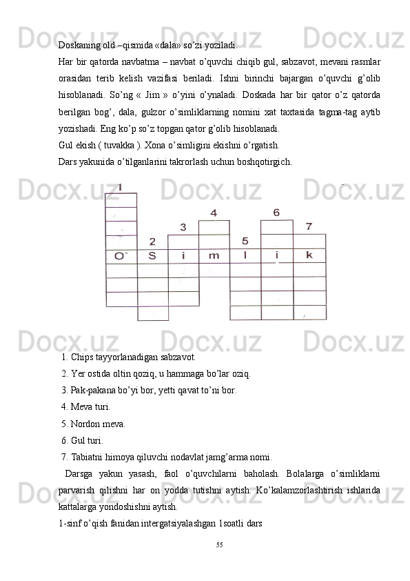 Doskaning  old  –qismida «dala» so’zi yoziladi. 
Har bir qatorda navbatma – navbat o’quvchi chiqib gul, sabzavot, mevani rasmlar
orasidan   terib   kelish   vazifasi   beriladi.   Ishni   birinchi   bajargan   o’quvchi   g’olib
hisoblanadi.   So’ng   «   Jim   »   o’yini   o’ynaladi.   Doskada   har   bir   qator   o’z   qatorda
berilgan   bog’,   dala,   gulzor   o’simliklarning   nomini   xat   taxtasida   tagma-tag   aytib
yozishadi. Eng ko’p so’z topgan qator g’olib hisoblanadi. 
Gul ekish ( tuvakka ). Xona o’simligini ekishni o’rgatish.
Dars yakunida o’tilganlarini takrorlash uchun boshqotirgich. 
 
 1. Chips tayyorlanadigan sabzavot. 
 2. Yer ostida oltin qoziq, u hammaga bo’lar oziq. 
 3. Pak-pakana bo’yi bor, yetti qavat to’ni bor. 
 4. Meva turi. 
 5. Nordon meva. 
 6. Gul turi. 
 7. Tabiatni himoya qiluvchi nodavlat jamg’arma nomi. 
  Darsga   yakun   yasash,   faol   o’quvchilarni   baholash.   Bolalarga   o’simliklarni
parvarish   qilishni   har   on   yodda   tutishni   aytish.   Ko’kalamzorlashtirish   ishlarida
kattalarga yondoshishni aytish. 
1-sinf o’qish fanidan intergatsiyalashgan 1soatli dars
55 