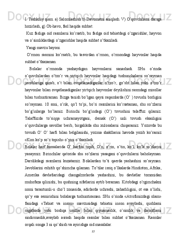 I. Tashkiliy qism. a) Salomlashish b) Davomatni aniqlash. V) O’quvchilarni darsga
hozirlash, g) Ob-havo, fasl haqida suhbat. 
  Kuz fasliga oid rasmlarni ko’rsatib, bu faslga oid tabiatdagi o’zgarishlar, hayvon
va o’simliklardagi o’zgarishlar haqida suhbat o’tkaziladi. 
  Yangi mavzu bayoni. 
  O’rmon   rasmini   ko’rsatib,   bu   tasvirdan   o’rmon,   o’rmondagi   hayvonlar   haqida
suhbat o’tkazaman. 
  Bolalar   o’rmonda   yashaydigan   hayvonlarni   sanashadi.   SHu   o’rinda
o’quvchilardan   o’txo’r   va   yirtqich   hayvonlar   haqidagi   tushunchalarni   so’rayman
javoblariga   qarab,   o’t   bilan   ovqatlanadiganlar   o’txo’r,   go’sht   bilan   yoki   o’txo’r
hayvonlar bilan ovqatlanadiganlar yirtqich hayvonlar deyilishini rasmdagi misollar
bilan tushuntiraman. Bizga tanish bo’lgan qaysi raqamlarda (O’  )  tovushi borligini
so’rayman.   10   soni,   o’rik,   qo’l   to’pi,   bo’ri   rasmlarini   ko’rsataman,   shu   so’zlarni
bo’g’inlarga   bo’lamiz.   Birinchi   bo’g’indagi   (O’)   tovushini   talaffuz   qilamiz.
Talaffuzda   to’siqqa   uchramayotgani,   demak   (O’)   unli   tovush   ekanligini
o’quvchilarga   savollar   berib,   birgalikda   shu   xulosalarni   chiqaramiz.   Yozuvda   bu
tovush   O’   O’   harfi   bilan   belgilanishi,   yozma   shakllarini   havoda   yozib   ko’ramiz
«Kim ko’p so’z topish» o’yini o’tkaziladi. 
Bolalar   harf   kassalarida   O’   harfini   topib,   O’n,   o’ rin,   o’ tin,   k o’ l,   k o’ k   so’zlarini
yasaymiz.   Birinchilar   qatorida   shu   so’zlarni   yasagani   o’quvchilarni   baholayman.
Darslikdagi   rasmlarni   kuzatamiz.   Bolalardan   to’ti   qaerda   yashashini   so’rayman.
Javoblarini eshitib qo’shimcha qilaman. To’tilar issiq o’lkalarda Hindiston, Afrika,
Amerika   davlatlaridagi   changalzorlarda   yashashini,   bu   davlatlar   tomonidan
muhofaza qilinishi, bu qushning sifatlarini aytib beraman. Kitobdagi o’rgimchakni
nomi   tarantumli-u   cho’l   zonasida,   adirlarda   uchrashi,   zaharliligini,   ot   esa   o’lishi,
qo’y  esa  semirishini  bolalarga tushuntiraman.  SHu o’rinda «Atrofimizdagi   olam»
fanidagi   «Tabiat   va   inson»   mavzusidagi   tabiatni   inson   avaylashi,   qushlarni
ragatkada   yoki   boshqa   usullar   bilan   qiynamaslik,   o’simlik   va   daraxtlarni
sindirmaslik,avaylab   asrash   haqida   rasmlar   bilan   suhbat   o’tkazaman.   Rasmlar
orqali songa 3 ni qo’shish va ayirishga oid masalalar. 
57 