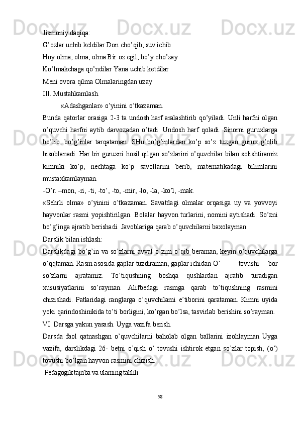 Jismoniy daqiqa:
G’ozlar uchib keldilar Don cho’qib, suv ichib 
Hoy olma, olma, olma Bir oz egil, bo’y cho’zay
Ko’lmakchaga qo’ndilar Yana uchib ketdilar 
Meni ovora qilma Olmalaringdan uzay
III . Mustahkamlash . 
«Adashganlar» o’yini ni  o’tkazaman. 
Bunda qatorlar orasiga 2-3 ta undosh harf aralashtirib qo’yiladi. Unli harfni olgan
o’quvchi   harfni   aytib   darvozadan   o’tadi.   Undosh   harf   qoladi.   Sinorni   guruxlarga
bo’lib,   bo’g’inlar   tarqataman.   SHu   bo’g’inlardan   ko’p   so’z   tuzgan   gurux   g’olib
hisoblanadi. Har bir guruxni hosil qilgan so’zlarini o’quvchilar bilan solishtiramiz
kimniki   ko’p,   nechtaga   ko’p   savollarini   berib,   matematikadagi   bilimlarini
mustaxkamlayman. 
-O’r. –mon, -ri, -ti, -t o’ , -to, -mir, -lo, -la, -k o’ l, -mak. 
«Sehrli   olma»   o’yinini   o’tkazaman.   Savatdagi   olmalar   orqasiga   uy   va   yovvoyi
hayvonlar rasmi yopishtirilgan. Bolalar hayvon turlarini, nomini aytishadi. So’zni
bo’g’inga ajratib berishadi. Javoblariga qarab o’quvchilarni baxolayman. 
Darslik bilan ishlash:
Darslikdagi   bo’g’in   va   so’zlarni   avval   o’zim   o’qib   beraman,   keyin   o’quvchilarga
o’qqtaman. Rasm asosida gaplar tuzdiraman, gaplar ichidan O’  tovushi   bor
so’zlarni   ajratamiz.   To’tiqushning   boshqa   qushlardan   ajratib   turadigan
xususiyatlarini   so’rayman.   Alifbedagi   rasmga   qarab   to’tiqushning   rasmini
chizishadi.   Patlaridagi   ranglarga   o’quvchilarni   e’tiborini   qarataman.   Kimni   uyida
yoki qarindoshinikida to’ti borligini, ko’rgan bo’lsa, tasvirlab berishini so’rayman. 
VI. Darsga yakun yasash. Uyga vazifa berish . 
Darsda   faol   qatnashgan   o’quvchilarni   baholab   olgan   ballarini   izohlayman   Uyga
vazifa,   darslikdagi   26-   betni   o’qish   o’   tovushi   ishtirok   etgan   so’zlar   topish,   ( o’ )
tovushi bo’lgan hayvon rasmini chizish. 
  Pedagogik tajriba va ularning tahlili
58 