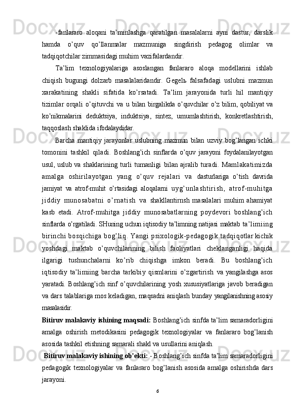 -fanlararo   aloqani   ta’minlashga   qaratilgan   masalalarni   ayni   dastur,   darslik
hamda   o’quv   qo’llanmalar   mazmuniga   singdirish   pedagog   olimlar   va
tadqiqotchilar zimmasidagi muhim vazifalardandir.
Ta’lim   texnologiyalariga   asoslangan   fanlararo   aloqa   modellarini   ishlab
chiqish   bugungi   dolzarb   masalalaridandir.   Gegelь   falsafadagi   uslubni   mazmun
xarakatining   shakli   sifatida   ko’rsatadi.   Ta’lim   jarayonida   turli   hil   mantiqiy
tizimlar   orqali   o’qituvchi   va   u bilan birgalikda o’quvchilar o’z bilim, qobiliyat va
ko’nikmalarini   deduktsiya,   induktsiya,   sintez,   umumlashtirish,   konkretlashtirish,
taqqoslash shaklida  ifodalaydidar. 
Barcha   mantiqiy   jarayonlar   uslubning   mazmun   bilan   uzviy   bog’langan   ichki
tomonini   tashkil   qiladi.   Boshlang’ich   sinflarda   o’quv   jarayoni   foydalanilayotgan
usul, uslub va   shaklarining  turli   tumanligi   bilan  ajralib  turadi.   Maml akat im izda
am al ga   oshi ril ayot gan   yang   o’quv   r ej al ari   va   dasturlariga   o’tish   davrida
jamiyat   va   atrof-muhit   o’rtasidagi   aloqalarni   u y g ’ u n l a s h t i r i s h ,   a t r o f - m u h i t g a
j i d d i y   m u n o s a b a t n i   o ’ r n a t i s h   v a   shakllantirnsh   masalalari   muhim   ahamiyat
kasb   etadi.   Atrof-muhitga   jiddiy   munosabatlarning   poydevori   boshlang’ich
sinflarda o’rgatiladi. SHuning uchun iqtisodiy ta’limning natijasi maktab   t a’ l i m i i ng
bir i nchi  bosqi chi ga   bog’l i q.  Yangi   psi xol ogi k- pedagogi k   t adqi q otlar kichik
yoshdagi   maktab   o’quvchilarining   bilish   faoliyatlari   cheklanganligi   haqida
ilgarigi   tushunchalarni   ko’rib   chiqishga   imkon   beradi.   Bu   boshlang’ich
iqtisodiy   ta’limiing   barcha   tarkibiy   qismlarini   o’zgartirish   va   yangilashga   asos
yaratadi.   Boshlang’ich   sinf   o’quvchilarining   yosh   xususiyatlariga   javob   beradigan
va dars talablariga mos keladigan, maqsadni aniqlash bunday   yangilanishning asosiy
masalasidir. 
Bitiruv malakaviy ishining  maqsadi:  Boshlang’ich sinfda ta’lim samaradorligini
amalga   oshirish   metodikasini   pedagogik   texnologiyalar   va   fanlararo   bog’lanish
asosida tashkil etishning samarali shakl va usullarini aniqlash. 
 Bitiruv malakaviy ishining  ob’ekti:  - Boshlang’ich sinfda ta’lim samaradorligini
pedagogik   texnologiyalar   va   fanlararo   bog’lanish   asosida   amalga   oshirishda   dars
jarayoni. 
6