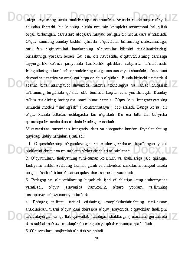 integratsiyasining   uchta   modelini   ajratish   mumkin.   Birinchi   modelning   mohiyati
shundan   iboratki,   bir   kunning   o’zida   umumiy   kompleks   muammoni   hal   qilish
orqali   birlashgan,   darslararo   aloqalari   mavjud   bo’lgan   bir   necha   dars   o’tkaziladi.
O’quv   kunining   bunday   tashkil   qilinishi   o’quvchilar   bilimining   sintezlanishiga,
turli   fan   o’qituvchilari   harakatining   o’quvchilar   bilimini   shakllantirishdagi
birlashuviga   yordam   beradi.   Bu   esa,   o’z   navbatida,   o’qituvchilarning   darslarga
tayyorgarlik   ko’rish   jarayonida   hamkorlik   qilishlari   natijasida   ta’minlanadi.
Integrallashgan kun boshqa modelining o’ziga xos xususiyati shundaki, o’quv kuni
davomida nazariya va amaliyot birga qo’shib o’qitiladi. Bunda birinchi navbatda 6
soatlik   bitta   mashg’ulot   davomida   maxsus   texnologiya   va   ishlab   chiqarish
ta’limining   birgalikda   qo’shib   olib   borilishi   haqida   so’z   yuritilmoqda.   Bunday
ta’lim   shaklining   boshqacha   nomi   binar   darsdir .   O’quv   kuni   integratsiyasining
uchinchi   modeli   “ sho’ng’ish ”   (“kontsentratsiya”)   deb   ataladi.   Bunga   ko’ra,   bir
o’quv   kunida   bittadan   uchtagacha   fan   o’qitiladi.   Bu   esa   bitta   fan   bo’yicha
qatorasiga bir necha dars o’tilishi hisobiga erishiladi. 
Mutaxassislar   tomonidan   integrativ   dars   va   integrativ   kundan   foydalanishning
quyidagi ijobiy natijalari ajratiladi: 
  1.   O’quvchilarning   o’rganilayotgan   materialning   nisbatan   tugallangan   yaxlit
bloklarini chuqur va mustahkam o’zlashtirishlari ta’minlanadi.
2.   O’quvchilarni   faoliyatning   turli-tuman   ko’rinish   va   shakllariga   jalb   qilishga,
faoliyatni   tashkil   etishning   frontal,   guruh   va   individual   shakllarini   maqbul   tarzda
birga qo’shib olib borish uchun qulay shart-sharoitlar yaratiladi. 
3.   Pedagog   va   o’quvchilarning   birgalikda   ijod   qilishlariga   keng   imkoniyatlar
yaratiladi,   o’quv   jarayonida   hamkorlik,   o’zaro   yordam,   ta’limning
insonparvarlashuvi namoyon bo’ladi. 
4.   Pedagog   ta’limni   tashkil   etishning,   komplekslashtirishning   turli-tuman
shakllaridan,   ularni   o’quv   kuni   doirasida   o’quv   jarayonida   o’quvchilar   faolligini
ta’minlaydigan   va   qo’llab-quvvatlab   turadigan   shakllarga   (   masalan,   guruhlarda
dars-suhbat-ma’ruza-mustaqil ish) integratsiya qilish imkoniga ega bo’ladi. 
5. O’quvchilarni majburlab o’qitish yo’qoladi. 
60 