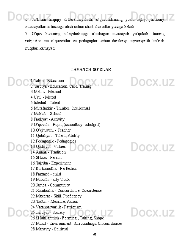 6.   Ta’limni   haqiqiy   differentsiyalash,   o’quvchilarning   yosh,   aqliy,   jismoniy
xususiyatlarini hisobga olish uchun shart-sharoitlar yuzaga keladi.
7.   O’quv   kunining   kaleydoskopga   o’xshagan   xususiyati   yo’qoladi,   buning
natijasida   esa   o’quvchilar   va   pedagoglar   uchun   darslarga   tayyorgarlik   ko’rish
miqdori kamayadi. 
TAYANCH SO’ZLAR
1.Talim - Education
2.Tarbiya - Education, Care, Trainig
3.Metod - Method
4.Usul - Metod
5.Istedod -  Talent
6.Mutafakkir -  Thinker, Intellectual
7.Maktab -  School
8.Faoliyat -  Activity
9.O’quvchi -  Pupil, (schoolboy, scholgril)
10.O’qituvchi -  Teacher
11.Qobiliyat -  Talent, Ability
12.Pedagogik -  Pedagogics
13.Qadriyat - Values
14.Anana - Tradition
15.SHaxs - Person
16.Tajriba - Experiment
17.Barkamollik - Perfection
18.Farzand - child
19.Maxalla -  city block
20.Jamoa -  Community
21.Xamkorlik -  Concordance, Coexistense
22.Maxorat -  Skill, Proficency
23.Tadbir -  Measure, Action
24.Vatanparvarlik -  Patriotism
25.Jamiyat -  Society
26.SHakllantrish -  Forming , Taking, Shope
27.Muxit -  Environment, Surroundings, Circumstances
28.Manaviy -  Spiritual
61 